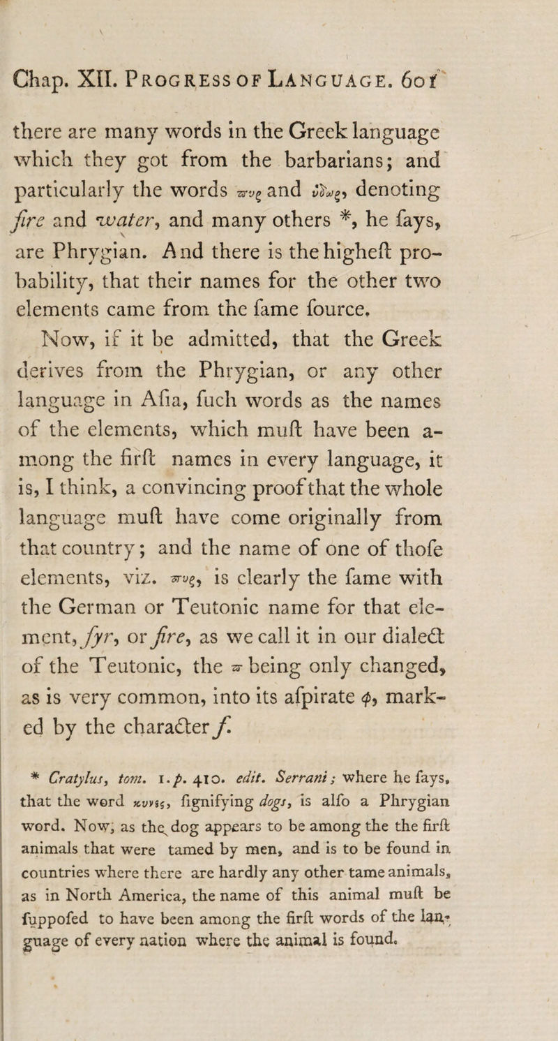 there are many words in the Greek language which they got from the barbarians; and particularly the words and c denoting fire and water, and many others % he fays, are Phrygian. And there is thehigheft pro¬ bability, that their names for the other two elements came from the fame fource. Now, if it be admitted, that the Greek » derives from the Phrygian, or any other language in Afia, fuch words as the names of the elements, which mud have been a- mong the firft names in every language, it is, I think, a convincing proof that the whole language mu ft have come originally from that country; and the name of one of thofe elements, viz. is clearly the fame with the German or Teutonic name for that ele¬ ment, fyr^ or fire, as we call it in our diale£t of the Teutonic, the sr being only changed, as is very common, into its afpirate mark¬ ed by the character f * Cratylus, tom. i.p. 410. edit, Serrant; where he fays, that the word fignifying dogs&gt; is alfo a Phrygian word. Now, as th^dog appears t0 be among the the firft animals that were tamed by men, and is to be found in. countries where there are hardly any other tame animals, as in North America, the name of this animal muft be fuppofed to have been among the firft words of the lan¬ guage of every nation where the animal is found.