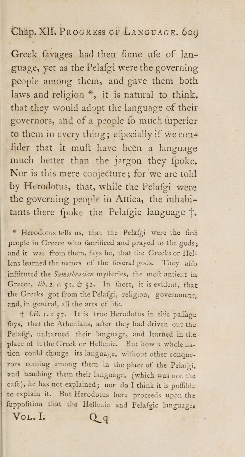 Greek favages had then fome ufe of lan¬ guage, yet as the Pelafgi were the governin people among them, and gave them hot laws and religion it is natural to think, that they would adopt the language of their governors, and of a people fo much fuperior to them in every thing; efpeciallyif we con* fider that it muft have been a language much better than the jargon they fpoke. Nor is this mere conjecture; for we are told by Herodotus, that, while the Pelafgi were the governing people in Attica, the inhabi¬ tants there fpoke the Peialgic language 'j\ * Herodotus tells us, that the Pelafgi were the firft people in Greece who facrihced and prayed to the gods; and it was from them, fays he, that the Greeks or HeR lens learned the names of the feveral gods. They alfo inftituted the Samothracian myfteries, the mod antient ia Greece, lib*2.e. 51. 6 52. in fhort, it is evident, that the Greeks got from the Pelafgi, religion, government, and, in general, all the arts of life. ■\ Lib. i.c 57. It is true Herodotus in this palfage fays, that the Athenians, after they had driven out the Pelafgi, unlearned their language, and learned in the place ot it the Greek or Hellenic. But how a whole na- l tion could change its language, without other conque¬ rors coming among them in the place of the Pelafgi, j and teaching them their language, (which was not the 1 cafe), he has not explained; nor do I think it is poffible l to explain it. But Herodotus here proceeds upon the I fuppofiiion that the Hellenic and Pelafgic languages VOL. I. Q^q 5)X) r-d