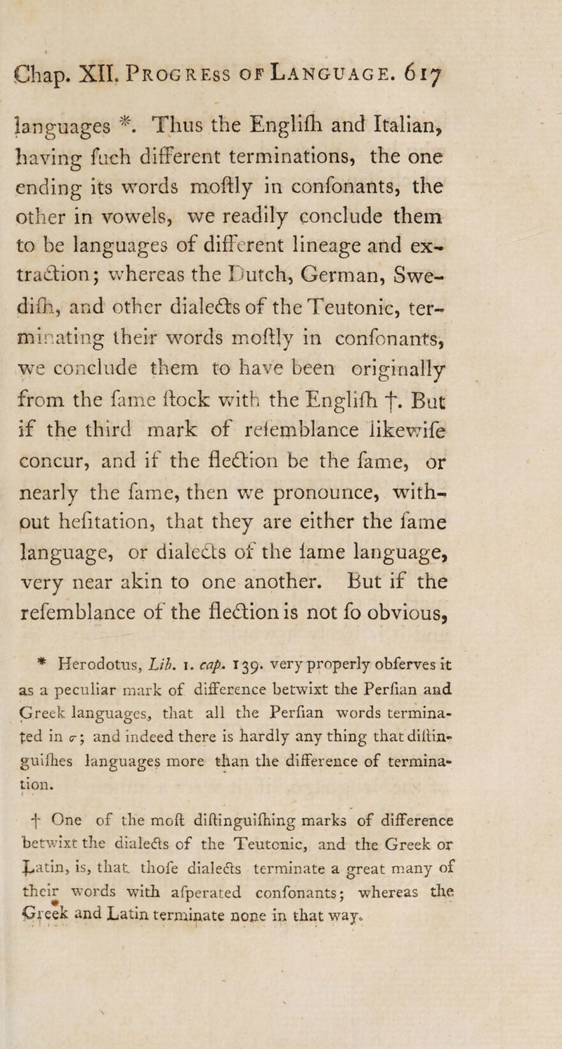 languages *. Thus the Englifh and Italian, having fuch different terminations, the one ending its words moftly in confonants, the other in vowels, we readily conclude them to be languages of different lineage and ex¬ traction; whereas the Dutch, German, Swe¬ dish, and other dialects of the Teutonic, ter¬ minating their words moftly in confonants, we conclude them to have been originally from the fame ftock with the Englifh f. Bat if the third mark of relemblance likewife concur, and if the fledtion be the fame, or nearly the fame, then we pronounce, with¬ out hefitation, that they are either the fame language, or dialects of the lame language, very near akin to one another. But if the refemblance of the fledtion is not fo obvious, * Herodotus, Lih. i. cap. 139. very properly obferves it as a peculiar mark of difference betwixt the Perfian and Greek languages, that all the Perfian words termina¬ ted in g-; and indeed there is hardly any thing thatdittin- guifhes languages more than the difference of termina¬ tion. &lt; • -j* One of the moft diftinguifhing marks of difference betwixt the diale&amp;s of the Teutonic, and the Greek or Batin, is, that thofe dial efts terminate a great many of their words with afperated confonants; whereas the Greek and Latin terminate none in that way.