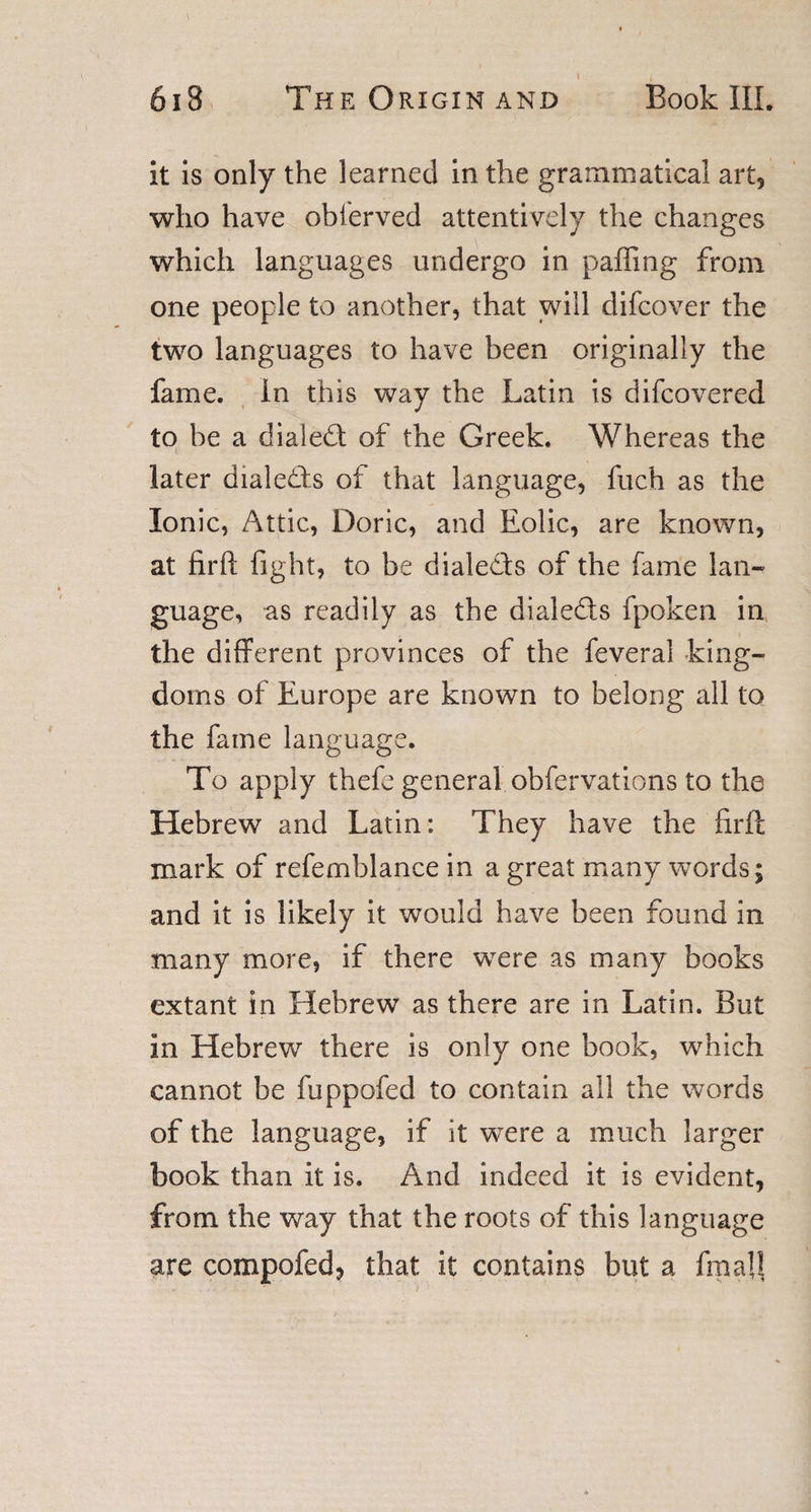it is only the learned in the grammatical art, who have obferved attentively the changes which languages undergo in paffing from one people to another, that will difcover the two languages to have been originally the fame. In this way the Latin is difcovered to be a dialed of the Greek. Whereas the later dialeds of that language, fuch as the Ionic, Attic, Doric, and Eolic, are known, at firft fight, to be dialeds of the fame lan¬ guage, as readily as the dialeds fpoken in the different provinces of the feveral king¬ doms of Europe are known to belong all to the fame language. To apply thefe general obfervations to the Hebrew and Latin: They have the firff mark of refemblance in a great many words; and it is likely it would have been found in many more, if there were as many books extant in Hebrew as there are in Latin. But in Hebrew there is only one book, which cannot be fuppofed to contain all the words of the language, if it were a much larger book than it is. And indeed it is evident, from the way that the roots of this language are compofed, that it contains but a final!