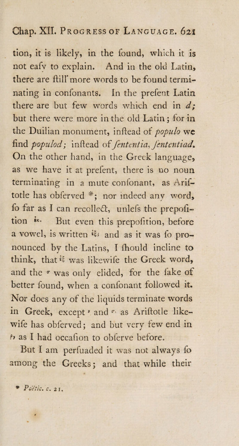 tion, it is likely, in the found, which it is not eafv to explain. And in the old Latin, there are ftilfmore words to be found termi¬ nating in confonants. In the prefent Latin there are but few words which end in d; i t ' , but there were more in the old Latin; for in the Duilian monument, infiead of populo we find populod; in (lead ofJhitmticujententiad. On the other hand, in the Greek language, as we have it at prefent, there is no noun terminating in a mute confonant, as Arif- totle has obferved nor indeed any word, fo far as I can recoiled:, unlefs the prepofi- tion But even this prepofition, before a vowel, is written Mb and as it was fo pro¬ nounced by the Latins, I fhould incline to think, that *1 was like wife the Greek word, and the T was only elided, for the fake of better found, when a confonant followed it. Nor does any of the liquids terminate words in Greek, except * and ^ as Ariftotle like- wife has obferved; and but very few end in h as I had occafion to obferve before. But I am perfuaded it was not always fo among the Greeks; and that while their * Poetic, c. 2\.