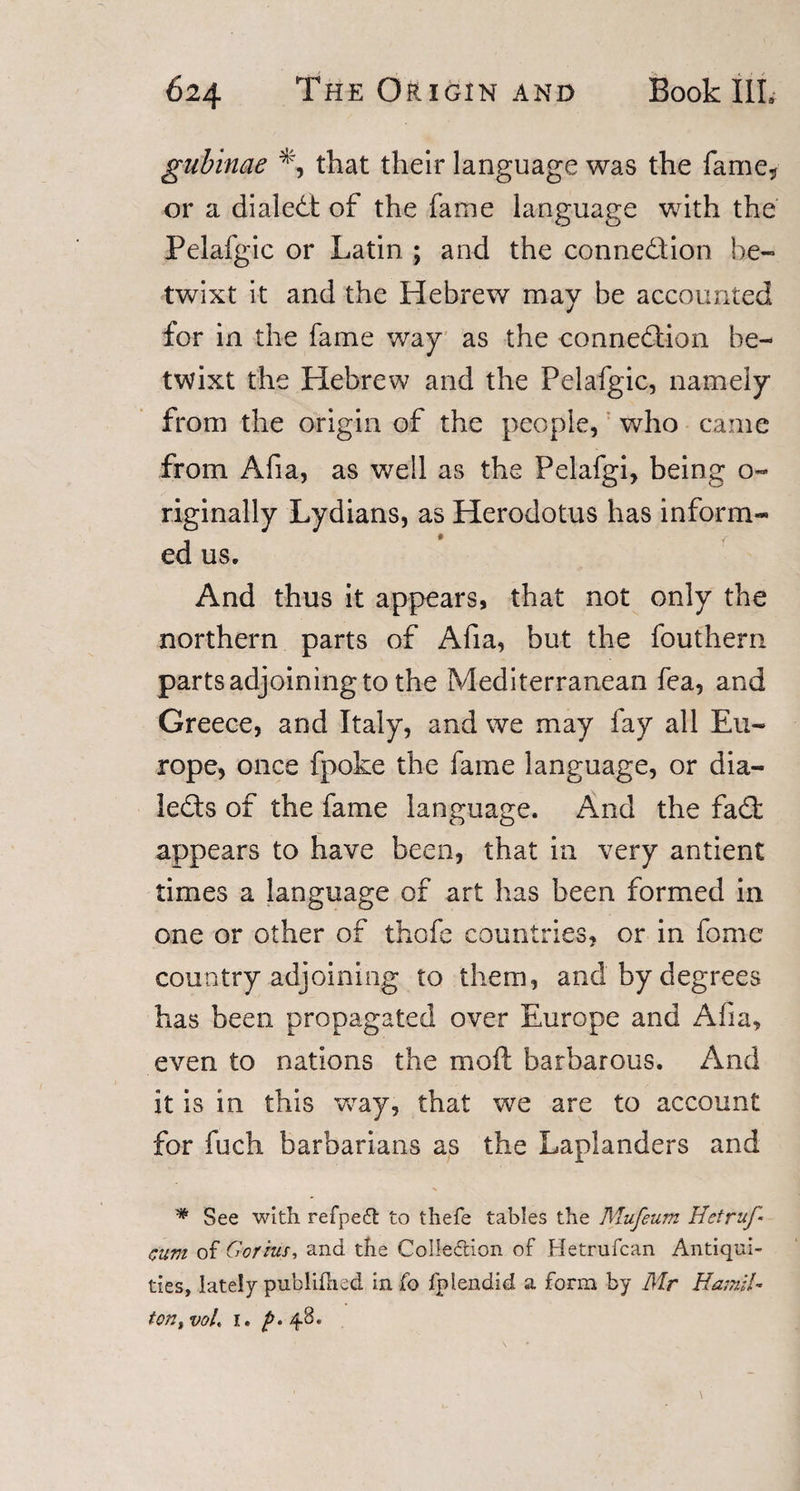 gubinae % that their language was the fame,, or a dialed: of the fame language with the Pelafgic or Latin ; and the connedion be¬ twixt it and the Hebrew may be accounted for in the fame way as the connedion be¬ twixt the Hebrew and the Pelafgic, namely from the origin of the people, who came from Afia, as well as the Pelafgi, being o- riginally Lydians, as Herodotus has inform¬ ed us. And thus it appears, that not only the northern parts of Afia, but the fouthern parts adjoining to the Mediterranean fea, and Greece, and Italy, and we may fay all Eu¬ rope, once fpoke the fame language, or dia- leds of the fame language. And the fad appears to have been, that in very antient times a language of art has been formed in one or other of thole countries, or in fome country adjoining to them, and by degrees has been propagated over Europe and Afia, even to nations the moil barbarous. And it is in this way, that we are to account for fuch barbarians as the Laplanders and * See with refpeft to thefe tables the Mufeum Hetruf’* cum of Gorrns, and the CoIIe&amp;ion of Hetrufcan Antiqui¬ ties, lately publilhed in fo fplendid a form by Mr Hamil¬ ton, voL i. ^.48.