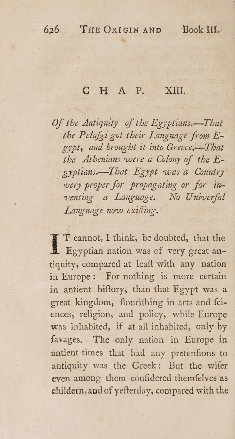 t CHAP. XIII. Of the Antiquity of the Egyptians*—That the Pelafgi got their Language from E- gypt, and brought it into Greece.—That the Athenians 'were a Colony of the E- gyptians*—That Egypt 'was a Country *very proper for propagating or for in¬ venting a Language. No Univerfal Language now exifting. IT cannot, I think, be doubted, that the Egyptian nation was of very great an- tiquity, compared at ieaft with any nation in Europe : For nothing is more certain in antient hiflory, than that Egypt was a great kingdom, flourilhing in arts and fci- ences, religion, and policy, while Europe was inhabited, if at all inhabited, only by favages. The only nation in Europe in antient times that had any pretenfions to antiquity was the Greek: But the wifer even among them confidered themfelves as shildern, and of yefterday, compared with the