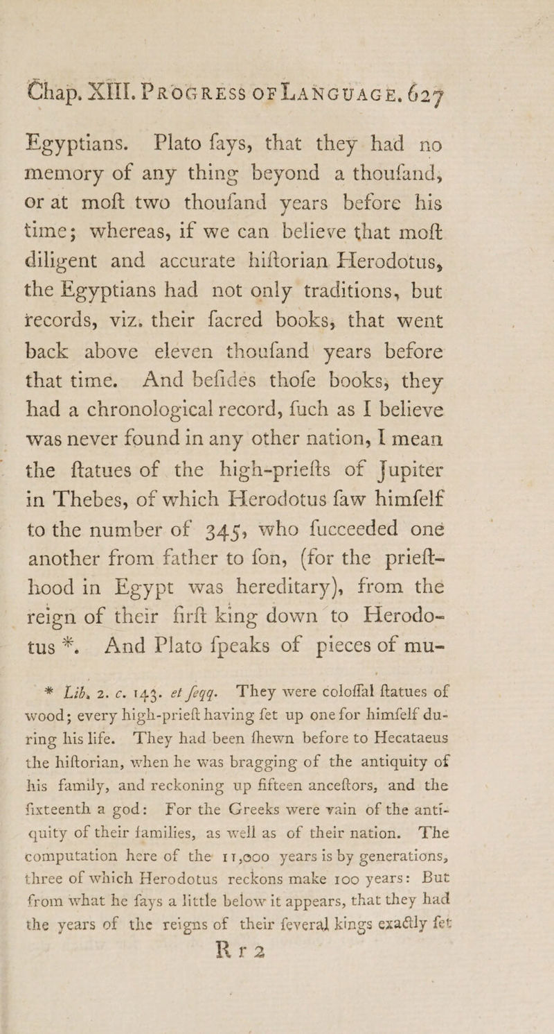 Egyptians. Plato fays, that they had no memory of any thing beyond a thoufand, or at moft two thoufand years before his time; whereas, if we can believe that moft diligent and accurate hiftorian Herodotus, the Egyptians had not only traditions, but records, viz. their facred books, that went back above eleven thoufand years before that time. And befides thofe books, they had a chronological record, fuch as I believe was never found in any other nation, I mean the ftatues of the high-priefts of Jupiter in Thebes, of which Herodotus faw himfelf to the number of 345, who fucceeded one another from father to fon, (for the prieft- hood in Egypt was hereditary), from the reign of their firft king down to Herodo¬ tus And Plato fpeaks of pieces of mu- » * Lib. 2. c. 143. et feqq. They were coloffal ftatues of wood; every high-prieft having fet up one for himfelf du¬ ring his life. They had been fhewn before to Hecataeus the hiftorian, when he was bragging of the antiquity of his family, and reckoning up fifteen anceftors, and the fixteenth a god: For the Greeks were vain of the anti¬ quity of their families, as well as of their nation. The computation hereof the it,ooo years is by generations, three of which Herodotus reckons make ioo years: But from what he fays a little below it appears, that they had the years of the reigns of their feveral kings exadlly fet R r 2