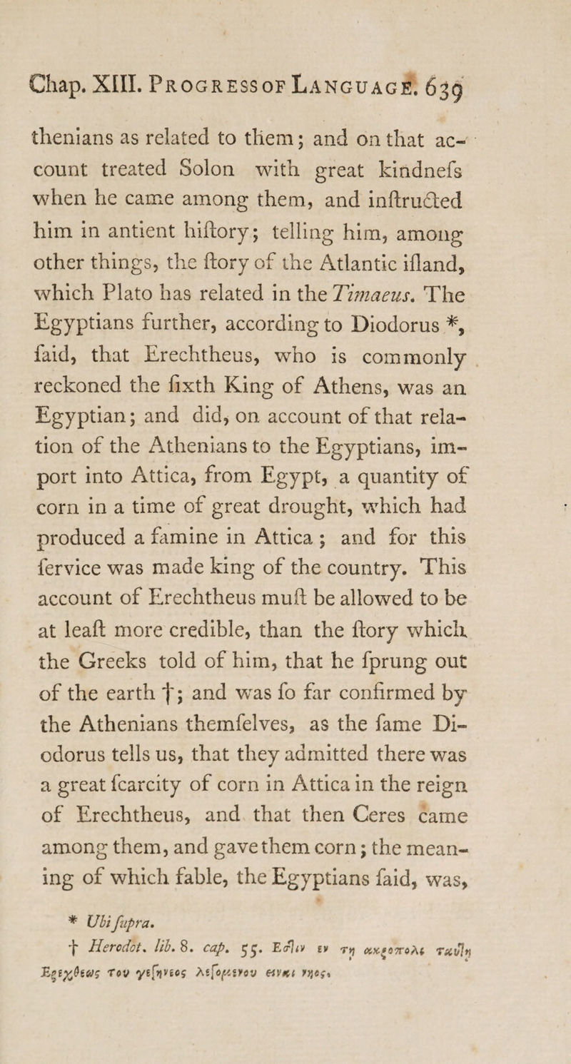 thenians as related to them; and on that ac¬ count treated Solon with great kindnefs when he came among them, and inftructed him in antient hiftory; telling him, among other things, the (lory of the Atlantic ifland, which Plato has related in the Timaeus. The Egyptians further, according to Diodorus faid, that Erechtheus, who is commonly reckoned the fixth King of Athens, was an Egyptian; and did, on account of that rela¬ tion of the Athenians to the Egyptians, im¬ port into Attica, from Egypt, a quantity of corn in a time of great drought, which had produced a famine in Attica ; and for this fervice was made king of the country. This account of Erechtheus muft be allowed to be at leaft more credible, than the ftory which the Greeks told of him, that he fprung out of the earth *)'; and was fo far confirmed by the Athenians themfelves, as the fame Di¬ odorus tells us, that they admitted there was a great fcarcity of corn in Attica in the reign of Erechtheus, and that then Ceres came among them, and gave them corn; the mean¬ ing of which fable, the Egyptians faid, was, * Ubifupra. f Hero dot, lib. 8. cap. 55. E trltv tv r*j kxiottoM rxuln Tov yefyjnci tefopivov hvk( »}