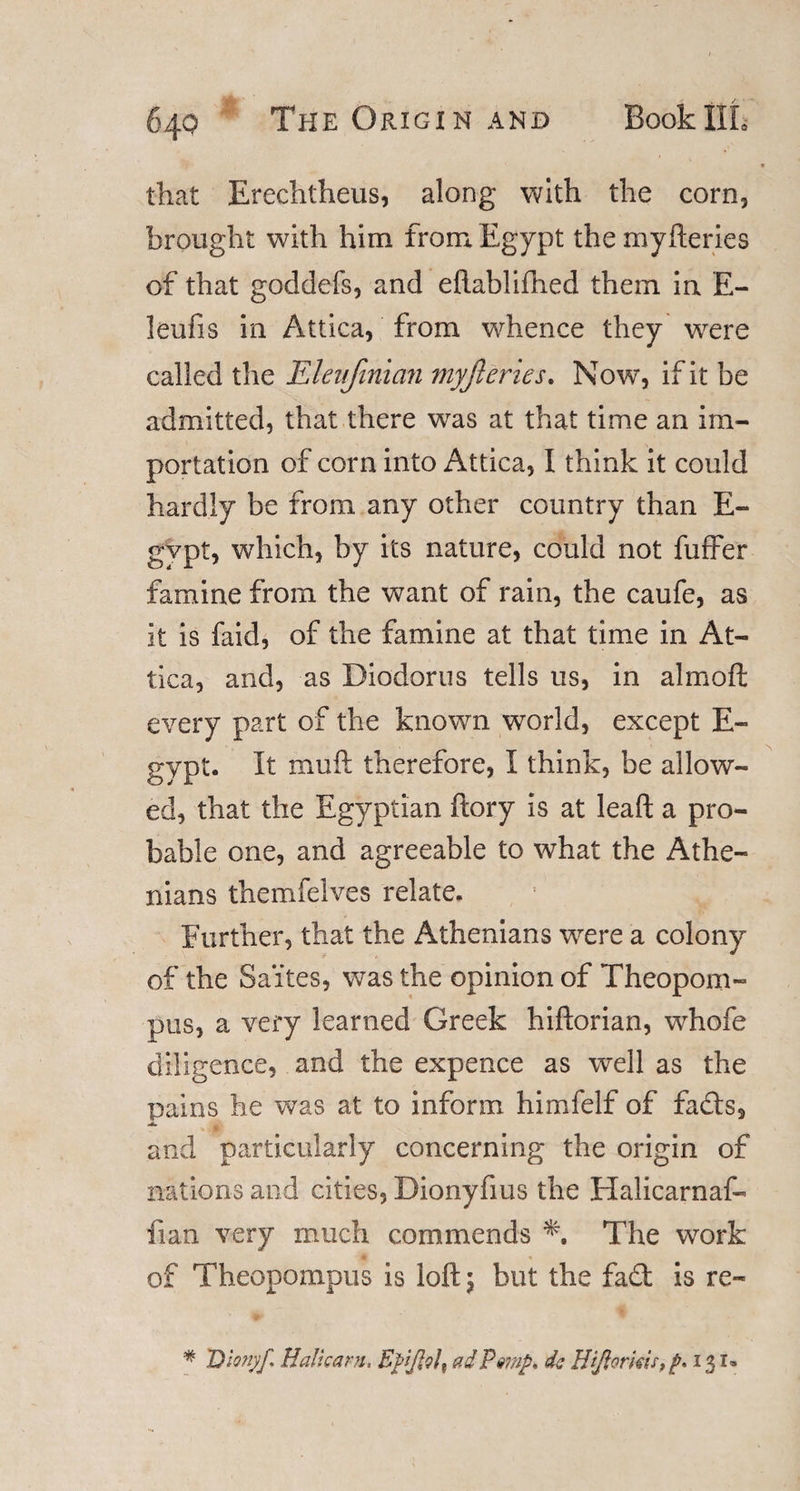 that Erechtheus, along with the corn, brought with him from Egypt the myfteries of that goddefs, and eftablifned them in E- leufis in Attica, from whence they wrere called the Eleufinian myfteries. Now, if it be admitted, that there was at that time an im¬ portation of corn into Attica, I think it could hardly be from any other country than E- gvpt, which, by its nature, could not fuffer famine from the want of rain, the caufe, as it is faid, of the famine at that time in At¬ tica, and, as Diodorus tells us, in almoft every part of the known world, except E- gypt. It muft therefore, I think, be allow¬ ed, that the Egyptian ftory is at lead a pro¬ bable one, and agreeable to what the Athe¬ nians themfelves relate. Further, that the Athenians were a colony of the Sa'ites, was the opinion of Theopom- pus, a very learned Greek hiftorian, whofe diligence, and the expence as well as the pains he was at to inform himfelf of fads, and particularly concerning the origin of nations and cities, Dionyfius the Halicarnaf- fian very much commends The work of Theopompus is loft 5 but the fad is re- * Dlonyf, Halt cam, ad Pmp> dc BiJlorkir,p» 131®