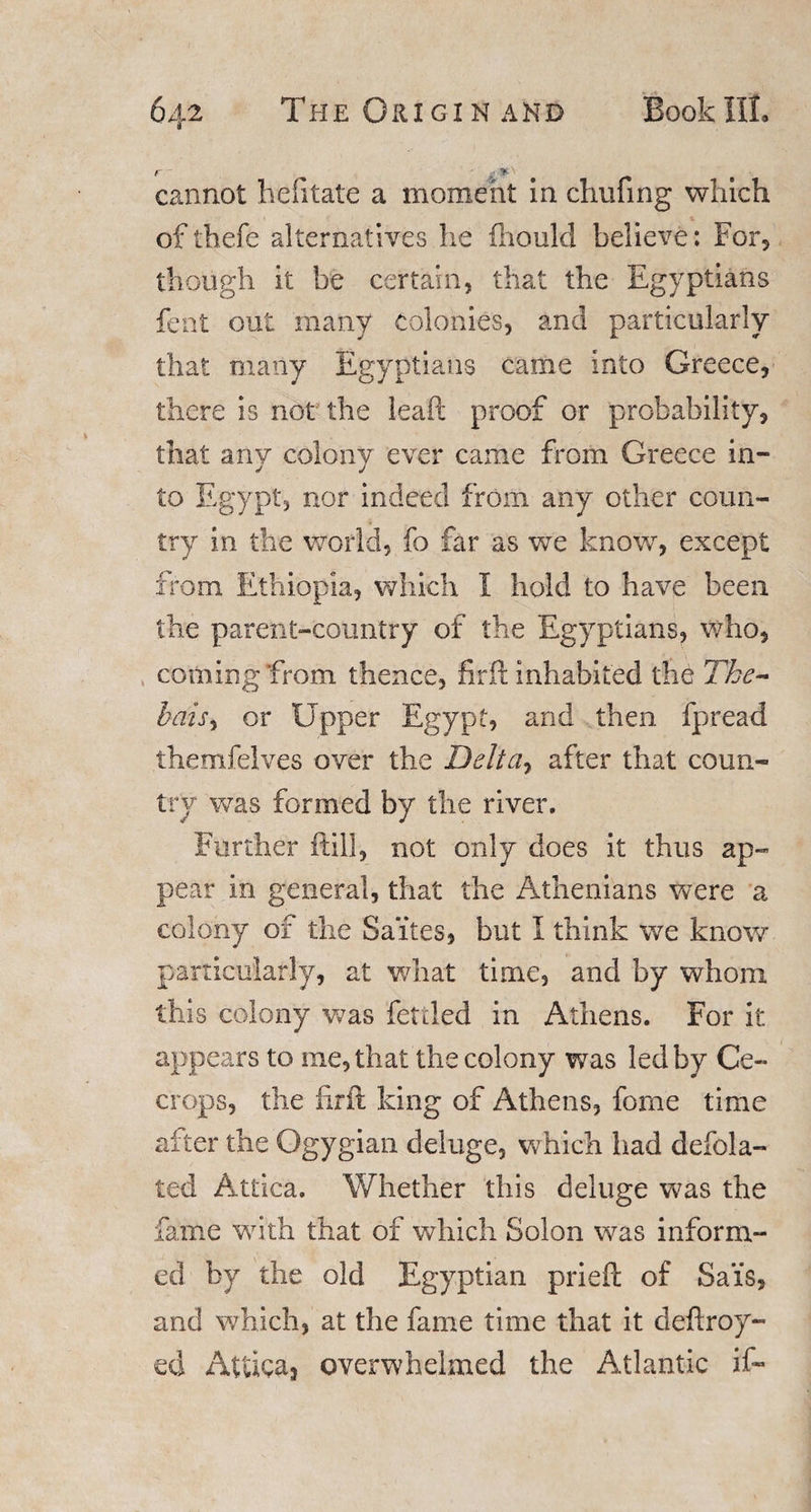 cannot hefitate a moment in chufing which ofthefe alternatives he fliould believe: For* though it be certain, that the Egyptians feat out many colonies, and particularly that many Egyptians came into Greece, there is not the leaf!: proof or probability, that any colony ever came from Greece in¬ to Egypt, nor indeed from any other coun¬ try in the world, fo far as we know, except from Ethiopia, which I hold to have been the parent-country of the Egyptians, who, coming from thence, firft inhabited the Tbe- bais&gt; or Upper Egypt, and then fpread themfelves over the Deltay after that coun¬ try was formed by the river. Further ftill, not only does it thus ap¬ pear in general, that the Athenians were a colony of the Sa’ites, but I think we know particularly, at what time, and by whom this colony was fettled in Athens. For it appears to me, that the colony was led by Ge¬ er ops, the firft king of Athens, forne time after the Ogygian deluge, which had defla¬ ted Attica. Whether this deluge was the fame with that of which Solon was inform¬ ed by the old Egyptian prieft of Sais, and which, at the fame time that it deftroy- eci Attica* overwhelmed the Atlantic if-