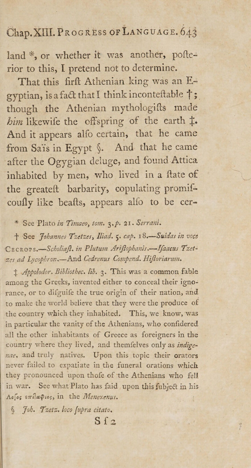 ' •ffr ■» Chap.XIII.PROG ress of Language. 643 land % or whether it was another, pofte- rior to this, I pretend not to determine. That this firfl Athenian king was an E~ gyptian, isafaftthatl think i neon tellable t; though the Athenian mythologies made him likewife the offspring of the earth And it appears alfo certain, that he came from Sa’is in Egypt §. And that he came after the Ogygian deluge, and found Attica inhabited by men, who lived in a ftate of the greateft barbarity, copulating promif- coufly like beafts, appears alfo to be cer- * See Plato in Timaeo, tom. 3,p. 21. Serrani. 4 See Johannes Tzctzes, Iliad. 5. cap. 18.—Suidas in vocs Cecrops.—Scholiaft. in Plutu?n Arijlopha?iis.—Ifaacus Tzet- zes ad Lycophror,.—And Cedrenus Comp end. Hijloriarum. 4 Appolodor. Bihliothec. lib. 3. This was a common fable among the Greeks, invented either to conceal their igno¬ rance, or to difguile the true origin of their nation, and to make the world believe that they were the produce of the country which they inhabited. This, we know, was in particular the vanity of the Athenians, who conlidered all the other inhabitants of Greece as foreigners in the country where they lived, and themfelves only as indige- ?iae. and truly natives. Upon this topic their orators never failed to expatiate in the funeral orations which they pronounced upon thofe of the Athenians who fell in war. See what Plato has faid upon this fub/eft in his Aefoj in the IMenexenus. % Joh. Tzetz. loco fupra citato, Sf3