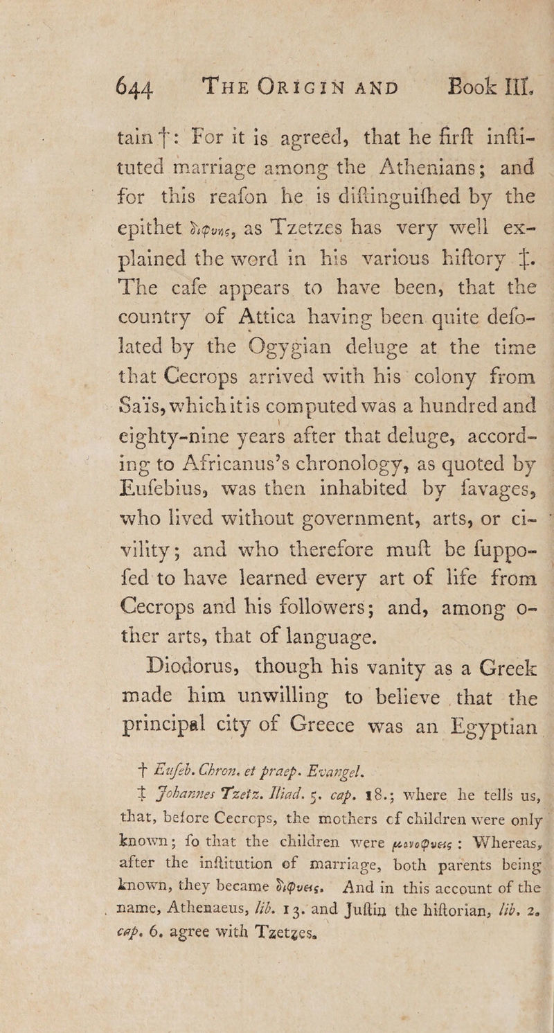 tain']': For it is agreed, that he fir ft inPii- luted marriage among the Athenians; and for this reafon he is diftinguifhed by the epithet ct'itpvvjg, as Tzetzes has very well ex¬ plained the word in his various hiftory j. The cafe appears to have been, that the country of Attica having been quite defo- lated by the Qgygian deluge at the time that Cecrops arrived with his colony from Sais,whichitis computed was a hundred and eighty-nine years after that deluge, accord¬ ing to Africanus?s chronology, as quoted by Eufebius, was then inhabited by favages, who lived without government, arts, or ci¬ vility; and who therefore mu ft be fuppo- fed to have learned every art of life from Cecrops and his followers; and, among o- ther arts, that of language. Diodorus, though his vanity as a Greek made him unwilling to believe that the principal city of Greece was an Egyptian f Eufeb. Cbron, et praep. Evangel. i Johannes Tzetz. Iliad. 5. cap. 18.; where he tells us, that, before Cecrcps, the mothers cf children were only known; fo that the children were ptn(pt)&amp;s : Whereas, after the inflitution of marriage, both parents being known, they became And in this account of the . name, Athenaeus, lib. 13. and Juftin the hiftorian, lib. 2„ cap. 6. agree with Tzetzes.