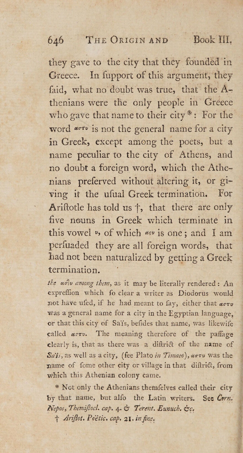 they gave to the city that they founded in Greece. In fupport of this argument, they faid, what no doubt was true, that the A- thenians were the only people in Greece who gave that name to their city * * For the word is not the general name for a city in Greek, except among the poets, but a name peculiar to the city of Athens, and no doubt a foreign word, which the Athe- nians preferved without altering it, or gi¬ ving it the ufual Greek termination. For Ariftotle has told us f, that there are only five nouns in Greek which terminate in this vowel of which is one; and I am perfuaded they are all foreign words, that had not been naturalized by getting a Greek termination. the ucrlv among them, as it may be literally rendered: An expreflion which To clear a writer as Diodorus would not have ufed, if he had meant to fay, either that ac-rv was a general name for a city in the Egyptian language, or that this city of Sai's, befides that name, was likewife called i&amp;ttv. The meaning therefore of the paffage clearly is, that as there was a diftrict of the name of Sals, as well as a city, (fee Plato in Thnaeo), curru was the name of fome other city or village in that diftridi, from which this Athenian colony came. * Not only the Athenians themfelves called their city by that name, but alfo the Latin writers. Sec Cwn. .Piepos, Themijlocl. cap. 4. &amp; Terent. Eunuch. + Ariftot. Poetic, cap. 21. in fine*