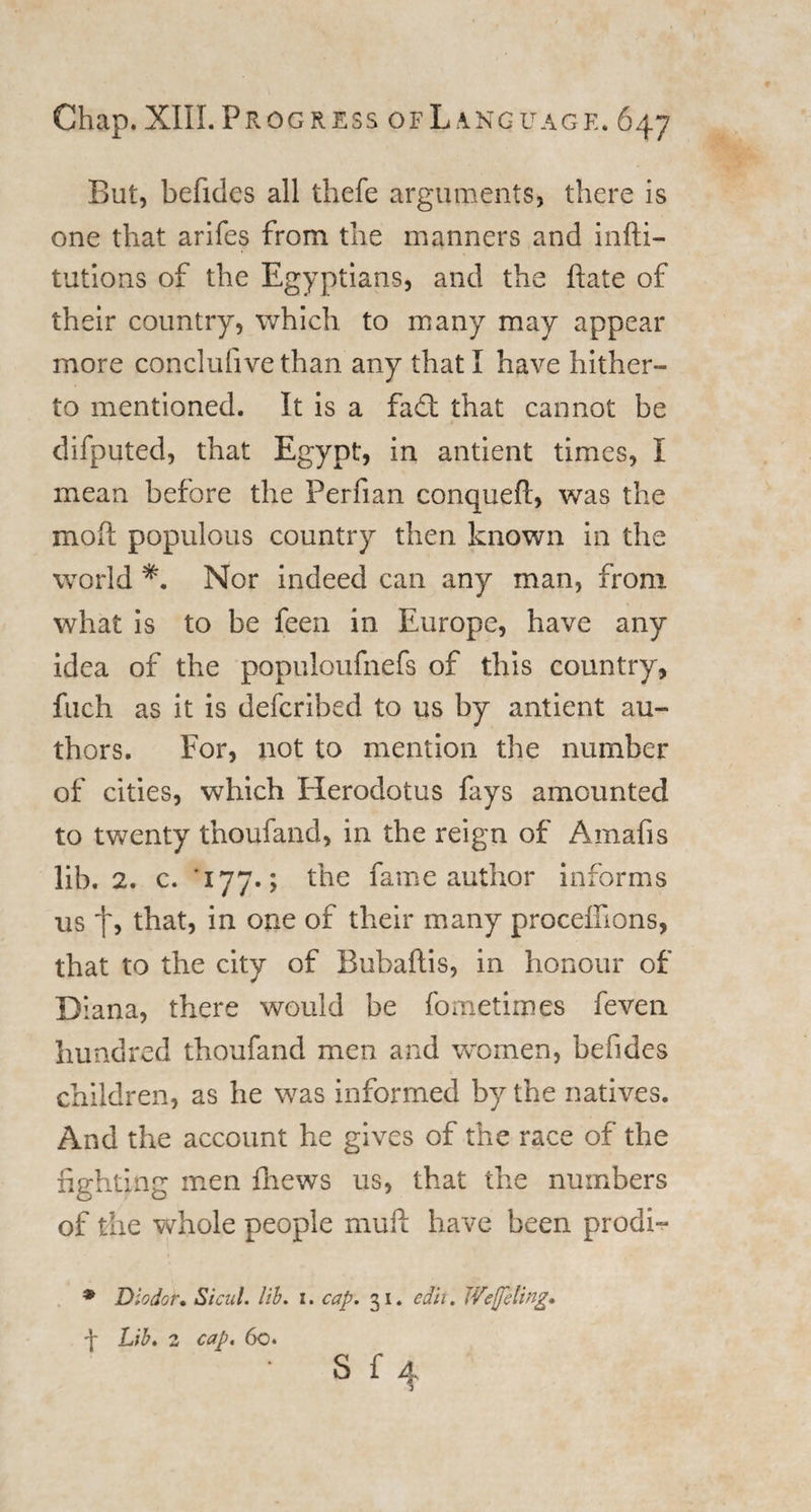 But, befides all thefe arguments, there is one that arifes from the manners and infti- tutions of the Egyptians, and the hate of their country, which to many may appear more conclufive than any that I have hither¬ to mentioned. It is a fa£t that cannot be difputed, that Egypt, in antient times, I mean before the Perfian conqueft, was the moft populous country then known in the world *. Nor indeed can any man, from what is to be feen in Europe, have any idea of the populoufnefs of this country, fuch as it is defcribed to us by antient au¬ thors. For, not to mention the number of cities, which Herodotus fays amounted to twenty thoufand, in the reign of Amafis lib. 2. c. ' 177.; the fame author informs us t, that, 'm °*ie °f their many proceffions, that to the city of Bubaftis, in honour of Diana, there would be fometimes feven hundred thoufand men and women, befides children, as he was informed by the natives. And the account he gives of the race of the fighting men fhews us, that the numbers of the whole people muff have been prodi- * Diodor• Sicul. lib. x. cap. 31. edit. Weffeltng, f Lib. 2 cap. 6c.