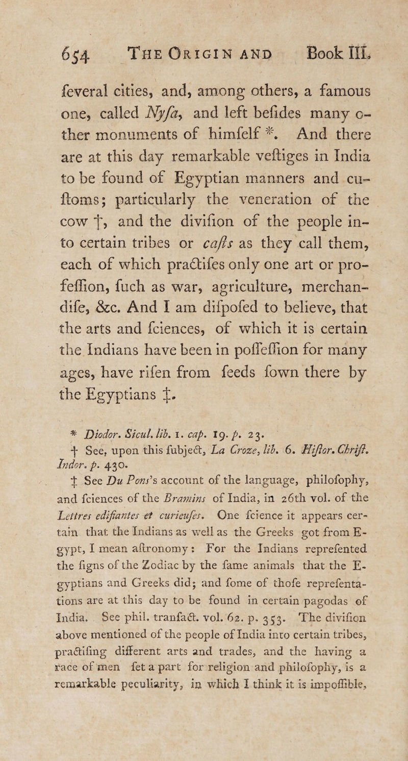 feveral cities, and, among others, a famous one, called Nyfa^ and left befides many o- ther monuments of himfelf And there are at this day remarkable veftiges in India to be found of Egyptian manners and cu- ftoms; particularly the veneration of the cow j', and the divifion of the people in¬ to certain tribes or cajls as they call them, each of which pradtifes only one art or pro- feffion, fuch as war, agriculture, merchan- dife, &amp;c. And I am diipofed to believe, that the arts and fciences, of which it is certain the Indians have been in poffefilon for many ages, have rifen from feeds fown there by the Egyptians * Diodor. Sicul.lib. 1. cap. 19. p. 23. See, upon this fubject, La Croze, Lb. 6. Hiftor.Chrift. In dor. p. 430. t See Du Pons's account of the language, philofophy, and fciences of the Bramins of India, in 26th vol. of the Let ires edijiantes et curieufes. One fcience it appears cer¬ tain that the Indians as well as the Greeks got from E- gypt, I mean aflronomy : For the Indians reprefented the figns of the Zodiac by the fame animals that the E- gyptians and Greeks did; and fome of thofe reprefenta- tions are at this day to be found in certain pagodas of India. See phil. tranfadt. vol. 62. p. 353. The divifion above mentioned of the people of India into certain tribes, pradtifmg different arts and trades, and the having a race of men fet a part for religion and philofophy, is a remarkable peculiarity, in which I think it is impoffible.