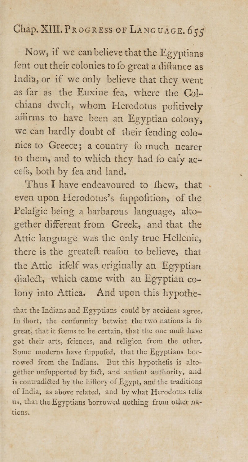 Now, if we can believe that the Egyptians fent out their colonies to fo great a diftance as India, or if we only believe that they went as far as the Euxine fea, where the Col- cliians dwelt, whom Herodotus pofitively affirms to have been an Egyptian colony, we can hardly doubt of their fending colo¬ nies to Greece; a country fo much nearer to them, and to which they had fo eafy ac- cefs, both by fea and land. Thus I have endeavoured to fhew, that * even upon Herodotus’s fuppofition, of the Pelafgic being a barbarous language, alto¬ gether different from Greek, and that the Attic language was the only true Hellenic, there is the greateft reafon to believe, that the Attic itfelf was originally an Egyptian dialed:, which came with an Egyptian co¬ lony into Attica. And upon this hypothe¬ tic t the Indians and Egyptians could by accident agree. In fliort, the conformity betwixt the two nations is fo great, that it feems to he certain, that the one mull have got their arts, fciences, and religion from the other. Some moderns have fuppofed, that the Egyptians bor¬ rowed from the Indians. But this hypothecs is alto¬ gether unfupported by fadl, and antient authority, and is contradi&amp;ed by the hiftory of Egypt, and the traditions of India, as above related, and by what Herodotus tells us, that the Egyptians borrowed nothing from other na¬ tions.