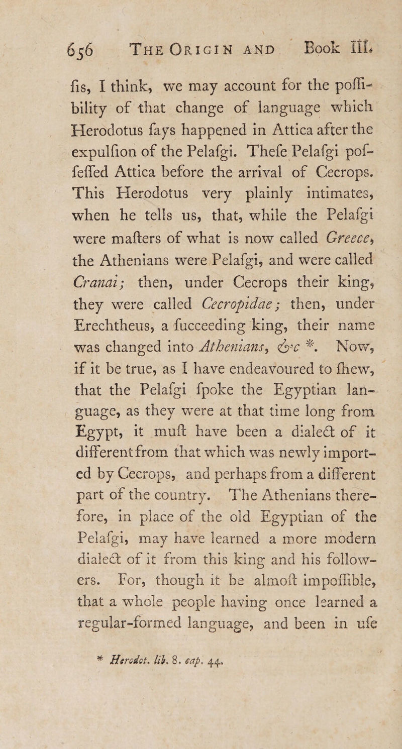 fis, I think, we may account for the pofti- bility of that change of language which Herodotus fays happened in Attica after the expulfion of the Pelafgi. Thefe Pelafgi pof- feffed Attica before the arrival of Cecrops. This Herodotus very plainly intimates, when he tells us, that, while the Pelafgi were mafters of wrhat is now called Greece, the Athenians were Pelafgi, and were called Cranoi; then, under Cecrops their king, they were called Cecropidae; then, under Erechtheus, a fucceeding king, their name was changed into Athenians, &lt;&amp;c *. Now, if it be true, as I have endeavoured to fhew, that the Pelafgi fpoke the Egyptian lan- guage, as they were at that time long from Egypt, it mu ft have been a dialed: of it different from that which was newly import¬ ed by Cecrops, and perhaps from a different part of the country. The Athenians there¬ fore, in place of the old Egyptian of the Pelafgi, may have learned a more modern dialed of it from this king and his follow¬ ers. For, though it be alrnoft impofiible, that a whole people having once learned a regular-formed language, and been in ufe * Hsrcdct. lib. 8. cap. 44,