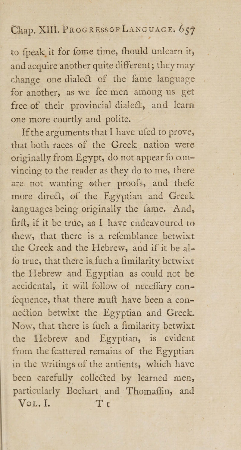 to fpeak it for fome time, fliould unlearn it, and acquire another quite different; they may- change one dialed: of the fame language for another, as we fee men among us get free of their provincial dialed, and learn 1 \ one more courtly and polite. If the arguments that I have ufed to prove, that both races of the Greek nation were originally from Egypt, do not appear fo con¬ vincing to the reader as they do to me, there are not wanting other proofs, and thefe more dired, of the Egyptian and Greek languages being originally the fame. And, firft, if it be true, as I have endeavoured to fhew, that there is a refemblance betwixt t the Greek and the Hebrew, and if it be al¬ io true, that there is fuch a fimilarity betwixt the Hebrew and Egyptian as could not be accidental, it will follow of neceffary con- fequence, that there mud have been a con- nedion betwixt the Egyptian and Greek. Now, that there is fuch a fimilarity betwixt the Hebrew and Egyptian, is evident from the fcattered remains of the Egyptian in the writings of the antients, which have been carefully colleded by learned men, particularly Bochart and Thomaffin, and Vol. I. T t