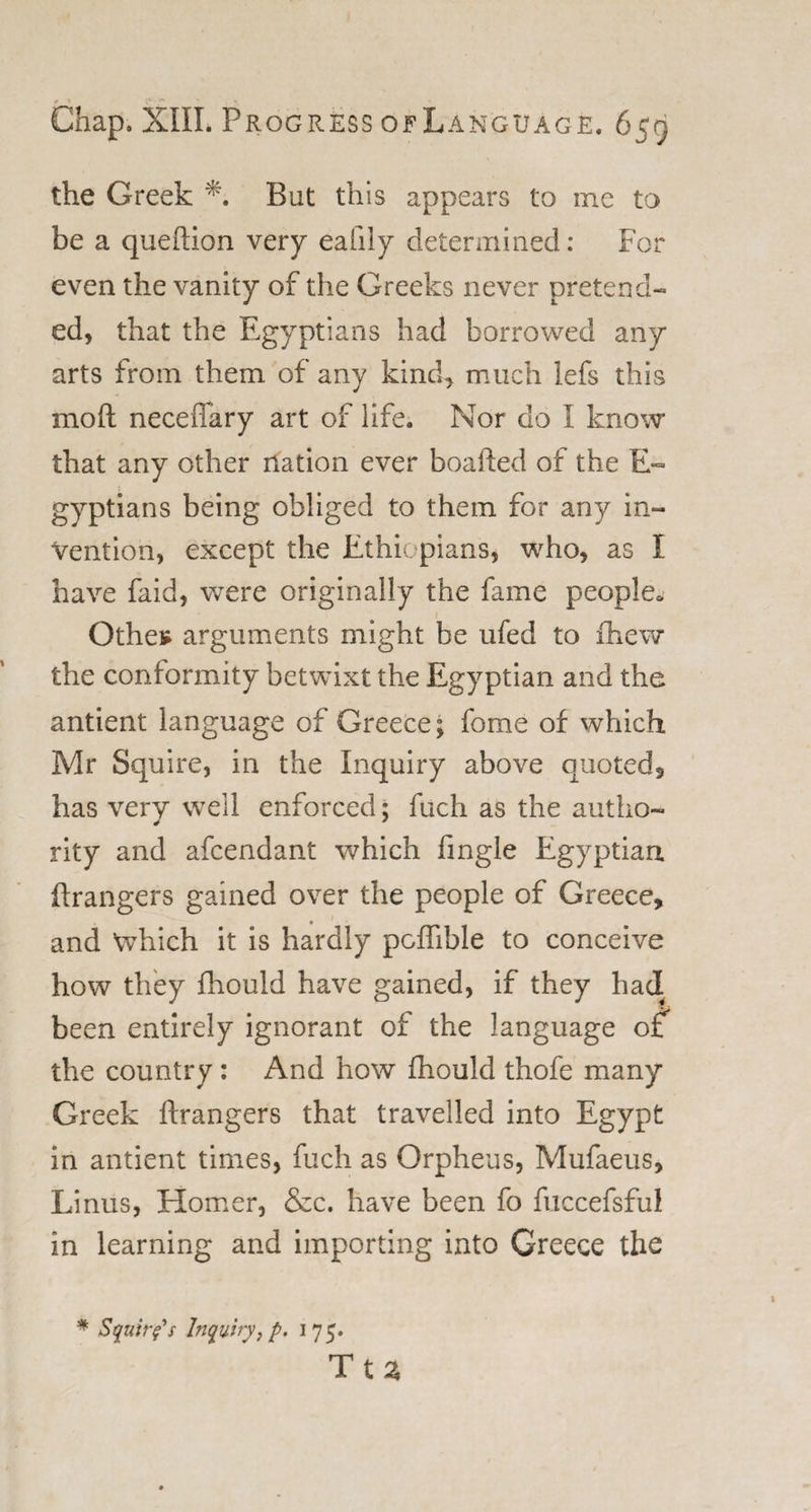 the Greek But this appears to me to be a queftion very eafily determined: For even the vanity of the Greeks never pretend¬ ed, that the Egyptians had borrowed any arts from them of any kind, much lefs this in oft neceflary art of life. Nor do I know that any other nation ever boafted of the E- gyptians being obliged to them for any in¬ vention, except the Ethiopians, who, as I have faid, were originally the fame people. Othes arguments might be ufed to fhew the conformity betwixt the Egyptian and the antient language of Greece; feme of which Mr Squire, in the Inquiry above quoted, has very well enforced; fuch as the autho¬ rity and afcendant which fmgle Egyptian ftrangers gained over the people of Greece, and Which it is hardly pcflible to conceive how they fhould have gained, if they had been entirely ignorant of the language of the country : And how fhould thofe many Greek ftrangers that travelled into Egypt in antient times, fuch as Orpheus, Mufaeus, Linus, Homer, &amp;c. have been fc fuccefsful in learning and importing into Greece the * Squires Inquiry, p. 175. Tta