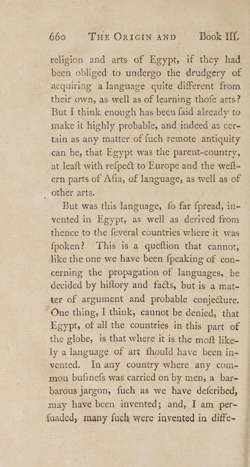 religion and arts of Egypt, if they had been obliged to undergo the drudgery of acquiring a language quite different from their own, as well as of learning thofe arts? But i think enough has been faid already to make it highly probable, and indeed as cer¬ tain as any matter of fuch remote antiquity can be, that Egypt was the parent-country, at leaf! with refped to Europe and the weft- era parts of Afia, of language, as well as of other arts. But was this language, fo far fpread, in¬ vented in Egypt, as well as derived from thence to the feveral countries where it was fpoken? This is a queftion that cannot, like the one we have been fpeaking of con¬ cerning the propagation of languages, be decided by hiftory and fads, but is a mat¬ ter of argument and probable conjedure. One thing, I think, cannot be denied, that Egypt, of all the countries in this part of the globe, is that where it is the moil like¬ ly a language of art fhould have been in¬ vented. In any country where any com¬ mon bufinefs was carried on by men, a bar¬ barous jargon, fuch as we have deferibed, may have been invented; and, I am per- fuaded? many fuch were invented in diffe-