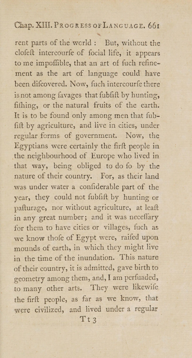 / ^ rent parts of the world : But, without the clofeft intercourfe of focial life, it appears to me impoflible, that an art of fuch refine¬ ment as the art of language could have been difcovered. Now, fuch intercourfe there i is not among favages that fubfift by hunting, fifhing, or the natural fruits of the earth. It is to be found only among men that fub- fift by agriculture, and live in cities, under regular forms of government. Now, the Egyptians were certainly the firft people in the neighbourhood of Europe who lived in that way, being obliged to do fo by the nature of their country. For, as their land was under water a confiderable part of the year, they could not fubfift by hunting or pafturage, nor without agriculture, at leaft in any great number; and it wras neceflary for them to have cities or villages, fuch as we know thofe of Egypt were, railed upon mounds of earth, in which they might live in the time of the inundation. This nature of their country, it is admitted, gave birth to geometry among them, and, I am perfuaded, to many other arts. They were likewife the firft people, as far as we know, that were civilized, and lived under a regular