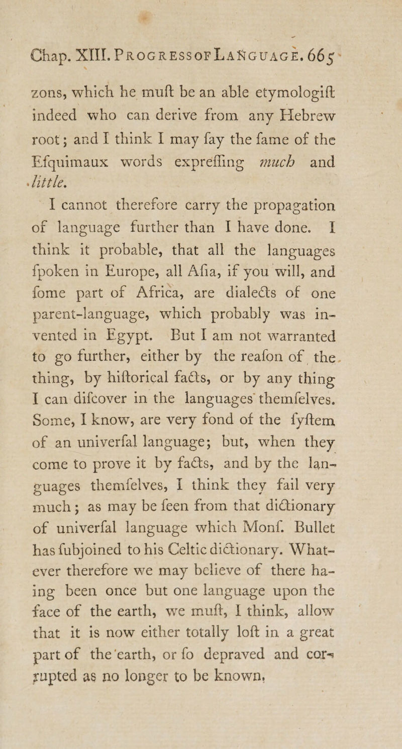 \ zons, which he mull be an able etymologift indeed who can derive from any Hebrew root; and I think I may fay the fame of the Efquimaux words expreffing much and Jit tie. I cannot therefore carry the propagation of language further than I have done. I think it probable, that all the languages fpoken in Europe, all Afia, if you will, and fome part of Africa, are dialedts of one parent-language, which probably was in¬ vented in Egypt. But I am not warranted to go further, either by the reafon of the. thing, by hiftorical fadfs, or by any thing I can difcover in the languages themfelves. Some, I know, are very fond of the fyftem of an univerfal language; but, when they come to prove it by fadfs, and by the lan¬ guages themfelves, I think they fail very much ; as may be feen from that didtionary of univerfal language which Monf. Bullet hasfubjoined to his Celtic didf ionary. What¬ ever therefore we may believe of there ha- ing been once but one language upon the face of the earth, we muff, 1 think, allow that it is now either totally loft in a great part of the earth, or fo depraved and cor-* rupted as no longer to be known.