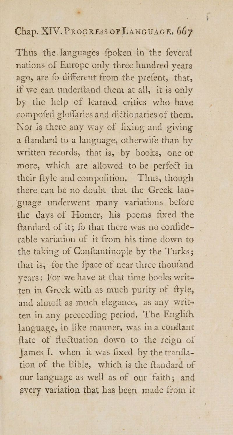 Thus the languages fpoken in the feveral nations of Europe only three hundred years ago, are fo different from the prefent, that, if we can underhand them at all, it is only by the help of learned critics who have compofed gloffaries and dictionaries of them. Nor is there any way of fixing and giving a ftandard to a language, otherwife than by written records, that is, by books, one or more, which are allowed to be perfect in their ftyle and compofition. Thus, though there can be no doubt that the Greek lan¬ guage underwent many variations before the days of Homer, his poems fixed the ftandard of it; fo that there was no confide- rable variation of it from his time down to the taking of Gonftantinople by the Turks; that is, for the fpace of near three thoufand years: For we have at that time books writ¬ ten in Greek with as much purity of ftyle, and almoft as much elegance, as any writ¬ ten in any preceeding period. The Englifh language, in like manner, was in a conftant ftate of fluctuation down to the reign of James I. when it was fixed by the tranfla- tion of the Bible, which is the ftandard of our language as well as of our faith; and every variation that has been made from it