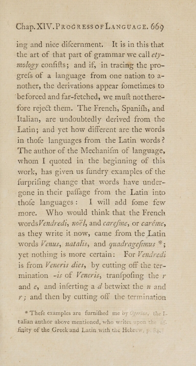 ing and nice difcernment. It is in this that the art of that part of grammar we C.2M ety¬ mology confifts; and if, in tracing the pro- grefs of a language from one nation to a- nother, the derivations appear fometimes to be forced and far-fetched, we muft not there¬ fore rejedt them. The French, Spanifh, and Italian, are undoubtedly' derived from the Latin; and yet how different are the words in thofe languages from the Latin words ? The author of the Mechanifm of language* whom I quoted in the beginning of this work, has given us fundry examples of the furprifing change that words have under¬ gone in their paffage from the Latin into thofe languages : I will add fome few &gt; more. Who would think that the French words Vendredi, no el, and carefme^ or care me, as they write it now, came from the Latin words Venus, natalis, and quadragejimus *; yet nothing is more certain: For Vendredi is from Veneris dies, by cutting off the ter¬ mination -is of Veneris, tranfpofing the r and e&gt; and inferting a d betwixt the n and r; and then by cutting off the termination * Thefe examples are furnifhed me by Ogc ins, the L talian author above mentioned, who writes upon ‘ : iajlity of the Greek and Latin with the Hcbi ;