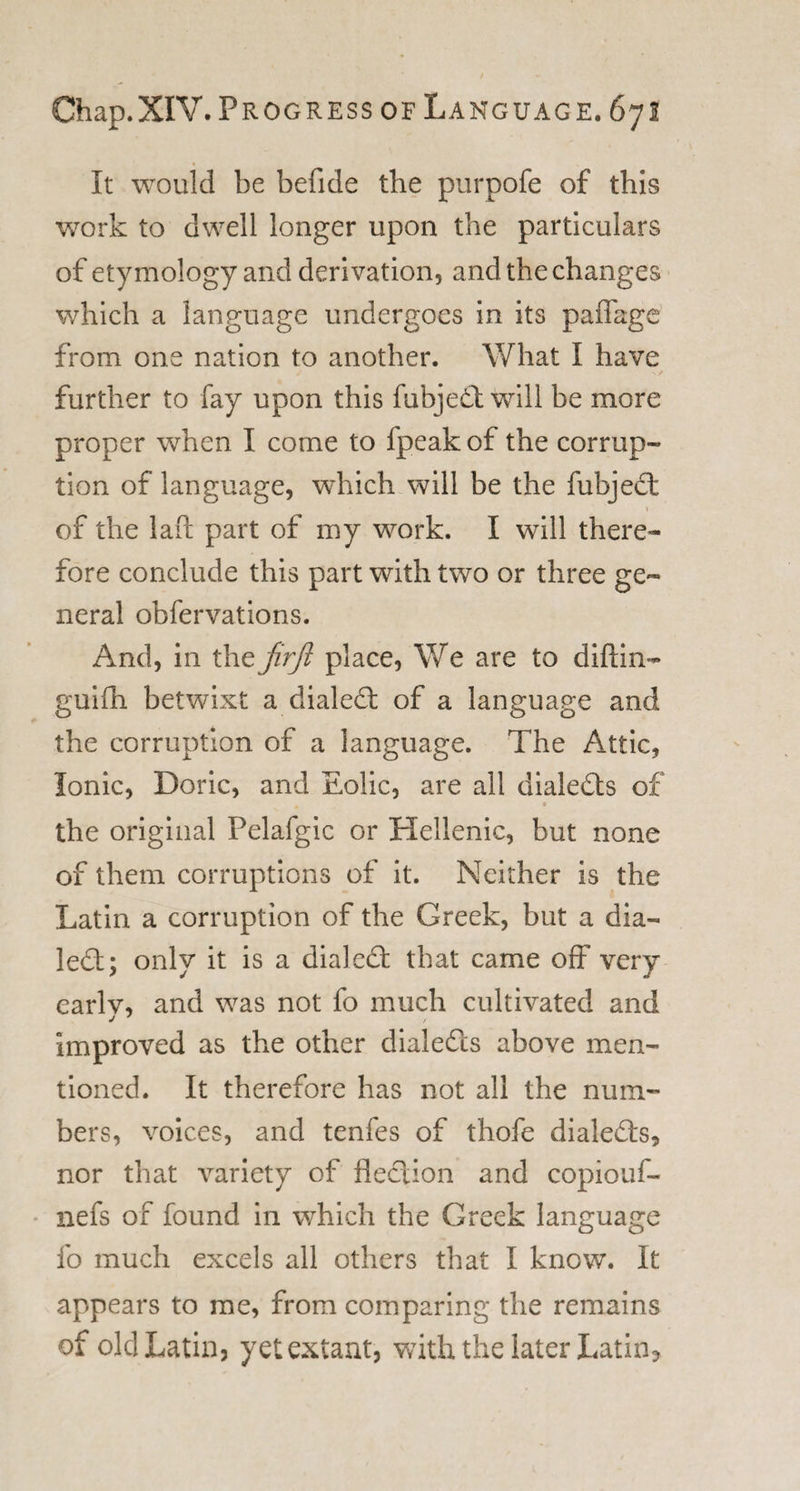 It would be befide the purpofe of this work to dwell longer upon the particulars of etymology and derivation, and the changes which a language undergoes in its paffage from one nation to another. What I have further to fay upon this fubjed will be more proper when I come to fpeak of the corrup¬ tion of language, which will be the fubjed V of the lafc part of my work. I will there¬ fore conclude this part with two or three ge¬ neral obfervations. And, in the jirjl place, We are to diftin- guiih betwixt a dialed of a language and the corruption of a language. The Attic, Ionic, Doric, and Eolic, are all dialeds of B the original Pelafgic or Hellenic, but none of them corruptions of it. Neither is the Latin a corruption of the Greek, but a dia¬ led; only it is a dialed that came off very earlv, and was not fo much cultivated and improved as the other dialeds above men¬ tioned. It therefore has not all the num¬ bers, voices, and tenfes of thofe dialeds, nor that variety of fledion and copiouf- nefs of found in which the Greek language fo much excels all others that I know. It appears to me, from comparing the remains of old Latin, yet extant, with the later Latin?