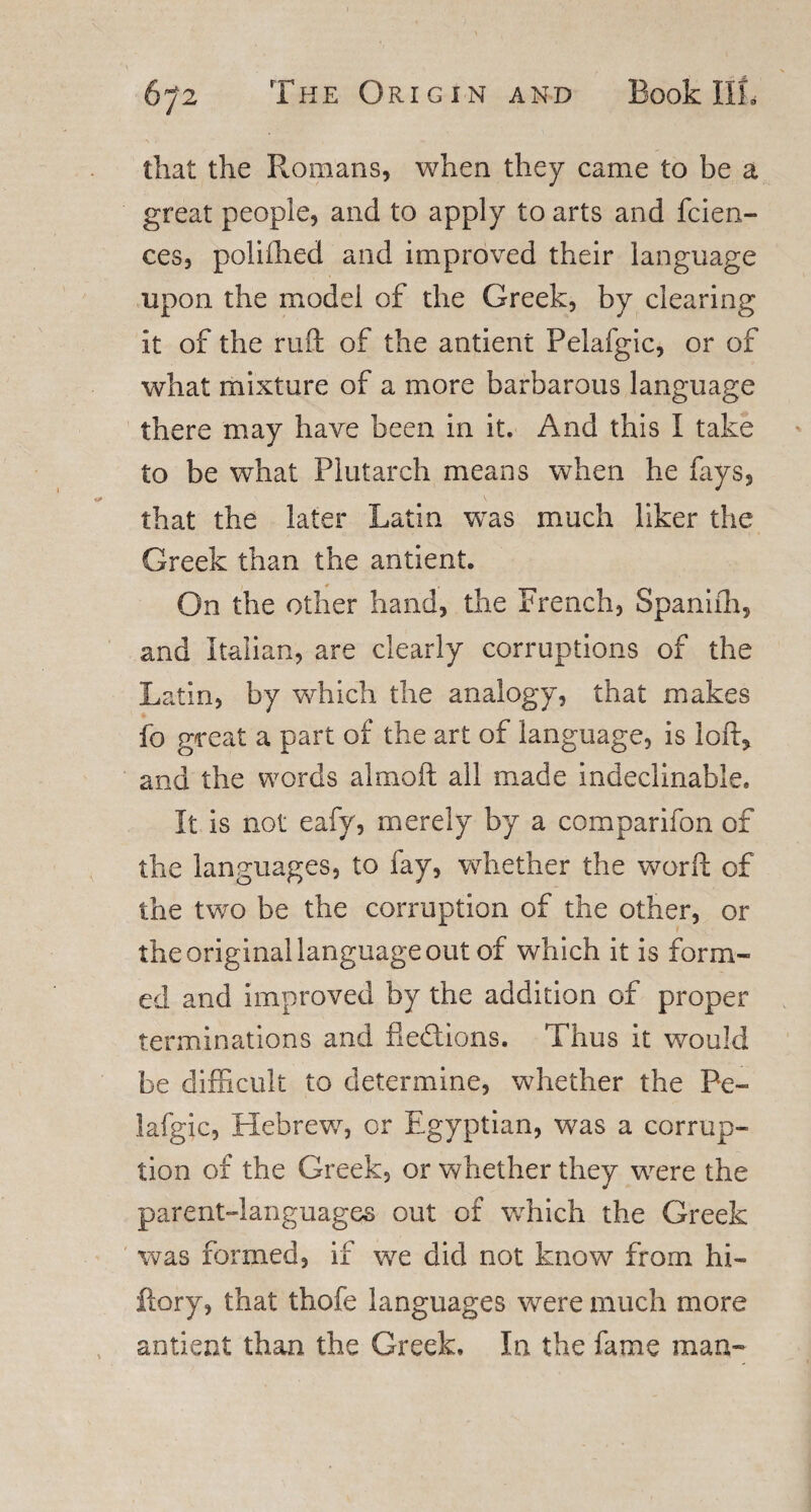 that the Romans, when they came to be a great people, and to apply to arts and fcien- ces, poliihed and improved their language upon the model of the Greek, by clearing it of the ruft of the antient Pelafgic, or of what mixture of a more barbarous language there may have been in it. And this I take to be what Plutarch means when he fays, that the later Latin was much liker the Greek than the antient. On the other hand, the French, Spanifh, and Italian, are clearly corruptions of the Latin, by which the analogy, that makes fo great a part of the art of language, is loft* and the words almoft all made indeclinable. It is not eafy, merely by a comparifon of the languages, to fay, whether the word of the two be the corruption of the other, or the original language out of which it is form¬ ed and improved by the addition of proper terminations and fledions. Thus it would be difficult to determine, whether the Pe¬ lafgic, Hebrew, or Egyptian, was a corrup¬ tion of the Greek, or whether they were the parent-languages out of which the Greek was formed, if we did not know from hi- ftory, that thofe languages were much more antient than the Greek, In the fame man-