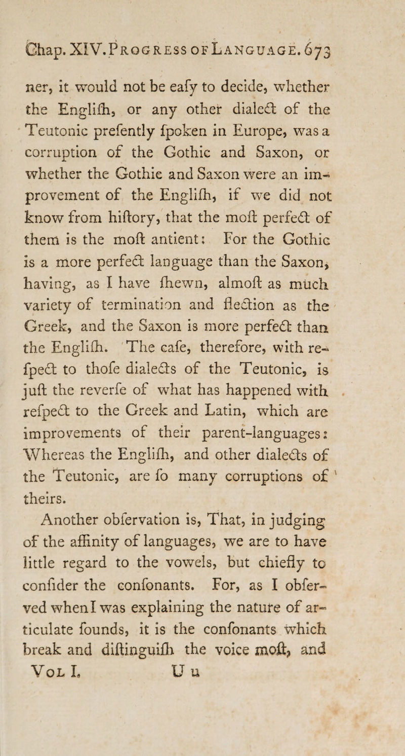 /• * f 9 Ghap. XIV.Progress of Language. 673 ner, it would not be eafy to decide, whether the Englifh, or any other dialed of the Teutonic prefently fpoken in Europe, was a corruption of the Gothic and Saxon, or whether the Gothic and Saxon were an im¬ provement of the Englifh, if we did not know from hiftory, that the molt perfed of them is the mo ft antient; For the Gothic Is a more perfed language than the Saxon, having, as I have fhewn, almoft as much variety of termination and fiedion as the Greek, and the Saxon is more perfed than the Englifh. The cafe, therefore, with re- fped to thofe dialeds of the Teutonic, is juft the reverfe of what has happened with refped to the Greek and Latin, which are improvements of their parent-languages: Whereas the Englifh, and other dialeds of the Teutonic, are fo many corruptions of theirs. Another obfervation is, That, in judging of the affinity of languages, we are to have little regard to the vowels, but chiefly to confider the confonants. For, as I obfer- vedwhenlwas explaining the nature of ar¬ ticulate founds, it is the confonants which break and diftinguifh the voice moft, and Vol L U u