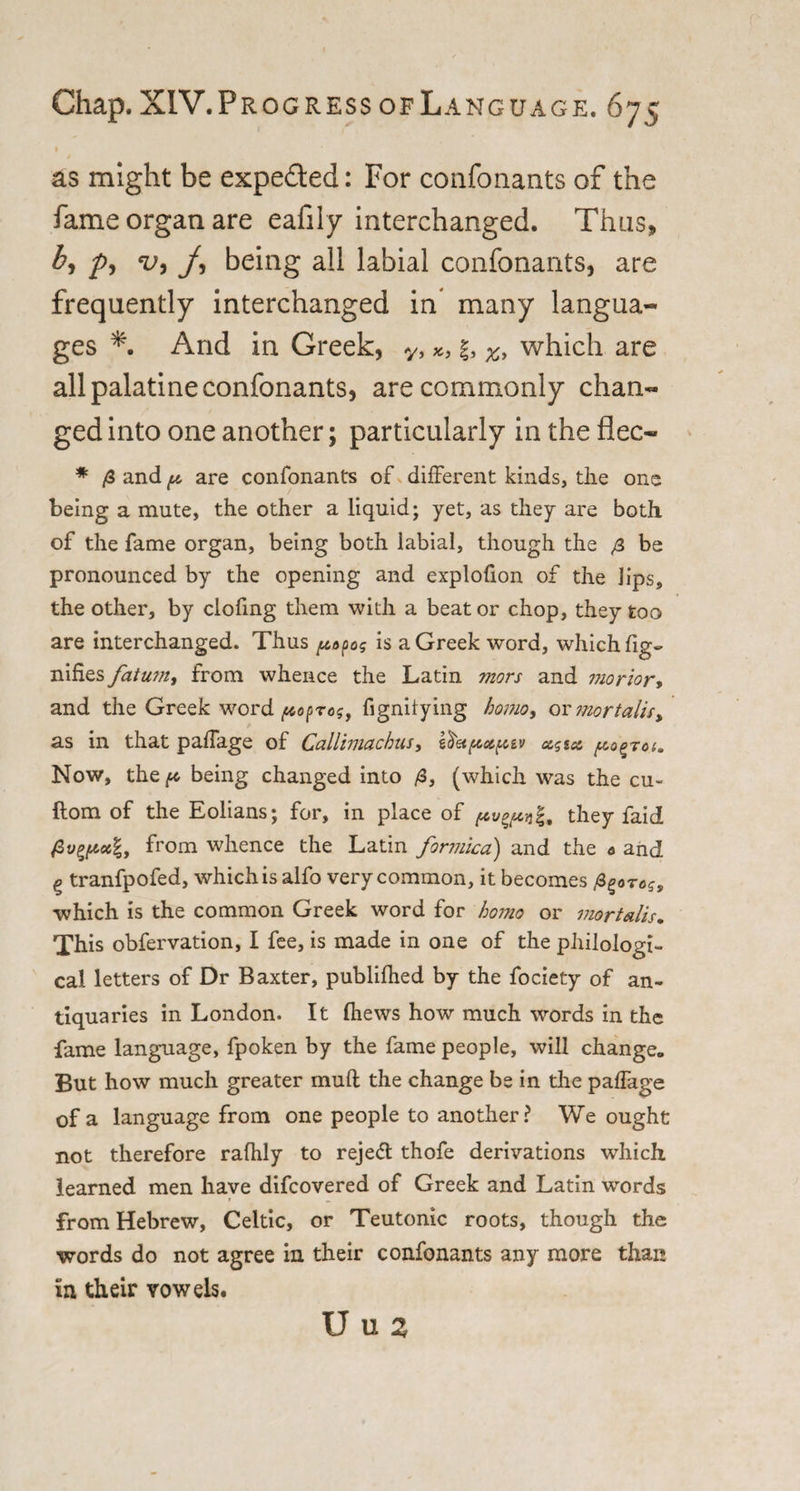 as might be expe&amp;ed: For confonants of the fame organ are eafily interchanged. Thus, p, v9 j, being all labial confonants, are frequently interchanged in many langua¬ ges And in Greek, y, f, %&gt; which are all palatine confonants, are commonly chan¬ ged into one another; particularly in the flee- * /3 and p are confonants of different kinds, the one being a mute, the other a liquid; yet, as they are both of the fame organ, being both labial, though the be pronounced by the opening and explofion of the Jips, the other, by clofmg them with a beat or chop, they too are interchanged. Thus papog is a Greek word, which fig- nifies fatum, from whence the Latin mors and morior, and the Greek word fignilying homo, or mortality as in that paffage of Callimachus, sfret/xxfc&amp;v a?sa pogroi. Now, the p being changed into /3, (which was the cu~ ftom of the Eolians; for, in place of ^vgjtcqg, they faid /3y^«e|, from whence the Latin formica) and the « and g tranfpofed, which is alfo very common, it becomes which is the common Greek word for homo or mortails* This obfervation, I fee, is made in one of the philologi¬ cal letters of Dr Baxter, publifhed by the fociety of an¬ tiquaries in London. It (hews how much words in the fame language, fpoken by the fame people, will change. But how much greater mud the change be in the palfage of a language from one people to another? We ought not therefore rafiily to rejedt thofe derivations which learned men have difeovered of Greek and Latin words from Hebrew, Celtic, or Teutonic roots, though the words do not agree in their confonants any more than in their vowels. U u z