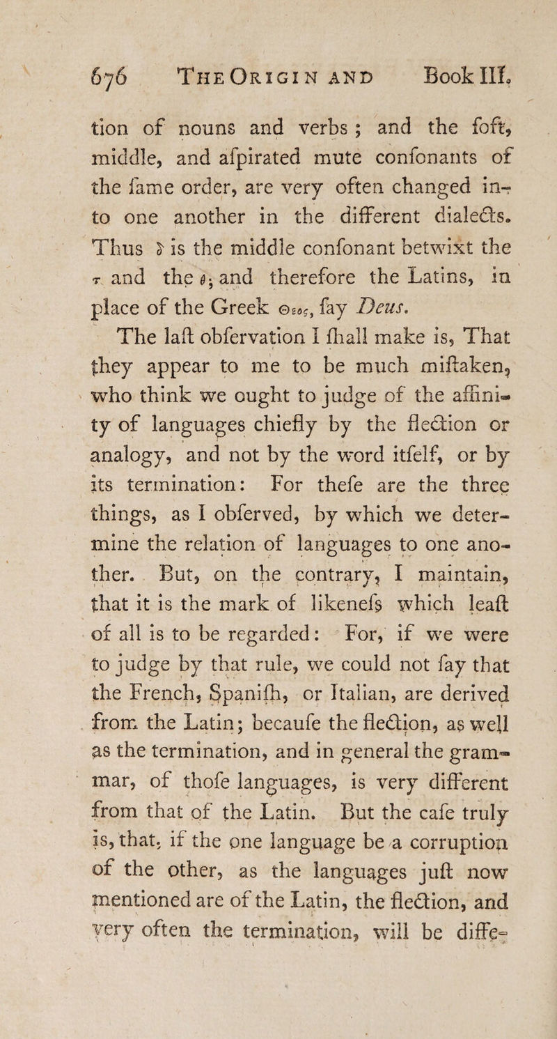 tion of nouns and verbs ; and the foft, middle, and afpirated mute confonants of the fame order, are very often changed in- to one another in the different dialeds* Thus £ is the middle confonant betwixt the t and the ^ and therefore the Latins, in place of the Greek fay Deus, The laft obfervatioa I fhall make is, That they appear to me to be much miftaken, who think we ought to judge of the afxinL* ty of languages chiefly by the fledion or analogy, and not by the word itfelf, or by its termination: For thefe are the three things, as I obferved, by which we deter¬ mine the relation of languages to one ano¬ ther. But, on the contrary, I maintain, that it is the mark of likeneft which leaft of all is to be regarded: For, if we were to judge by that rule, we could not fay that the French, Spanifja, or Italian, are derived from the Latin; becaufe the fledion, as well as the termination, and in general the gram¬ mar, of thofe languages, is very different from that of the Latin. But the cafe truly is, that, if the one language be a corruption of the other, as the languages juft now mentioned are of the Latin, the fledion, and very often the termination, will be diffe-