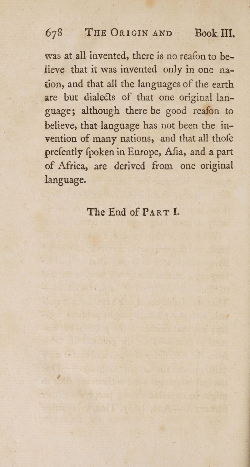 was at all invented, there is no reafon to be¬ lieve that it was invented only in one na¬ tion, and that all the languages of the earth are but diale&amp;s of that one original lan¬ guage; although there be good reafon to believe, that language has not been the in¬ vention of many nations, and that all thofe prefently fpoken in Europe, Afia, and a part of Africa, are derived from one original language* The End of Part L