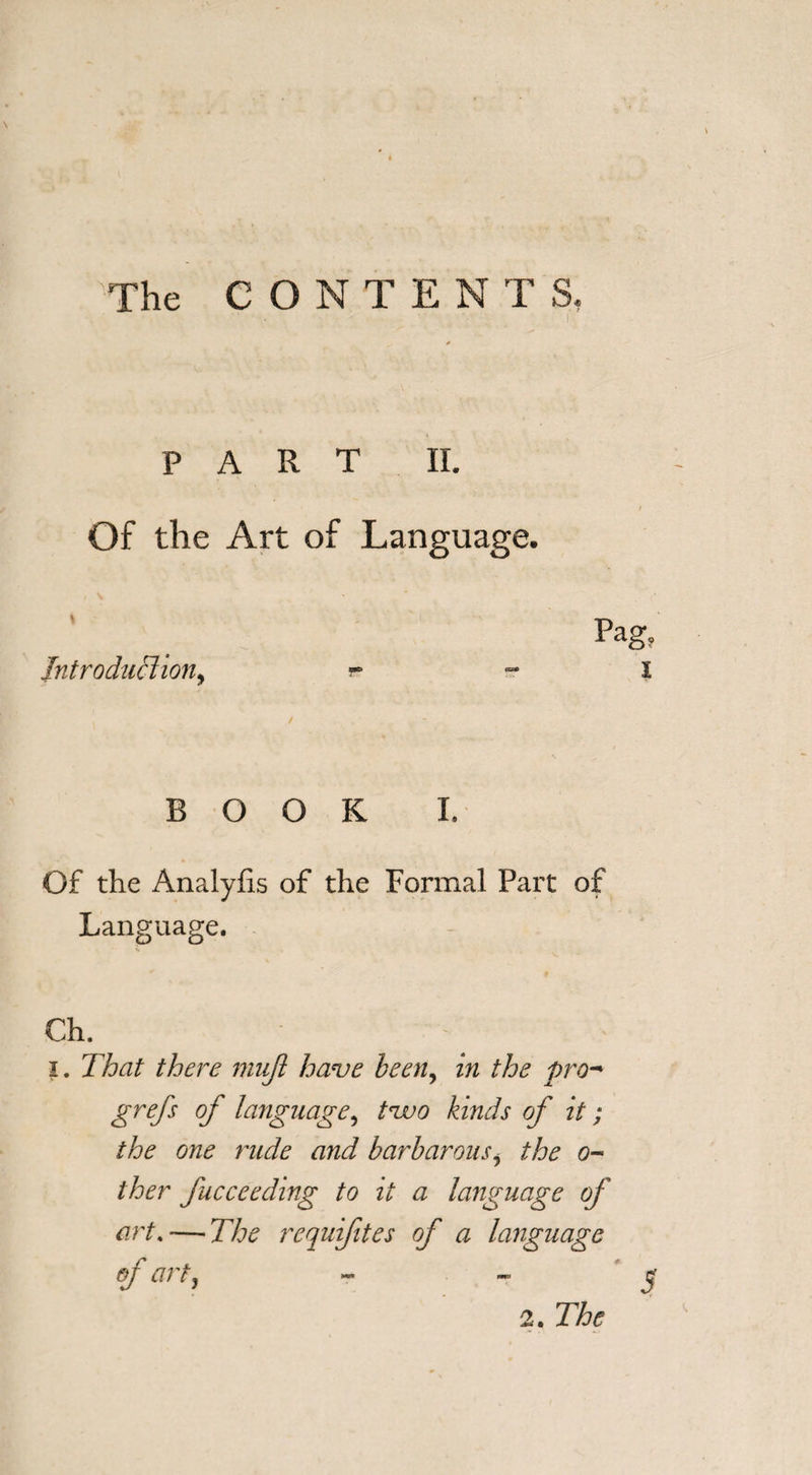 The CONTEN T S. PART II. t Of the Art of Language. Pag, Introduction, s- X BOOK I. Of the Analyfis of the Formal Part of Language. V. Ch. x. That there mujl have been, in the pro- grefs of language, tzvo kinds of it; the one rude and barbarous, the 0- ther fucceeding to it a language of art. — The rcquifites of a language ef art?