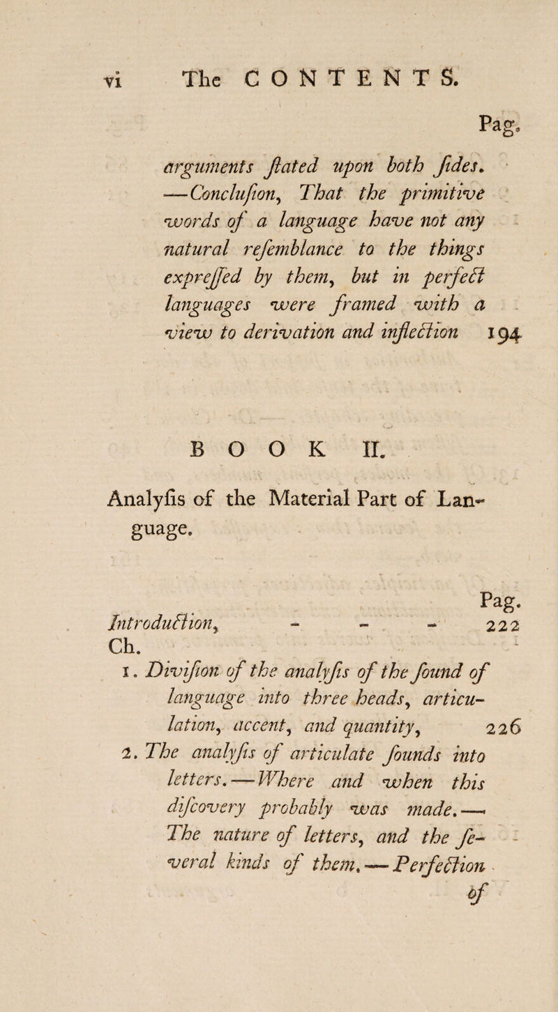 I Pag, arguments Jlcited upon both Jides. —Conclufion, That the primitive words of a language have not any natural refemhlance to the things exprejjed by them, but in perfect languages were framed with a view to derivation and infection 194 BOOK II. &gt; w , ^ V# J Analyfis of the Material Part of Lan¬ guage. Pag. Introduction, - - - 222 Ch. 1 1. Divifion of the analyfis of the found of language into three heads, articu¬ lation, accent, and quantity, 226 2. The analyfts of articulate founds into letters. — Where and when this difcovery probably was made.—- The nature of letters, and the fe- veral kinds of them# — Perfection -