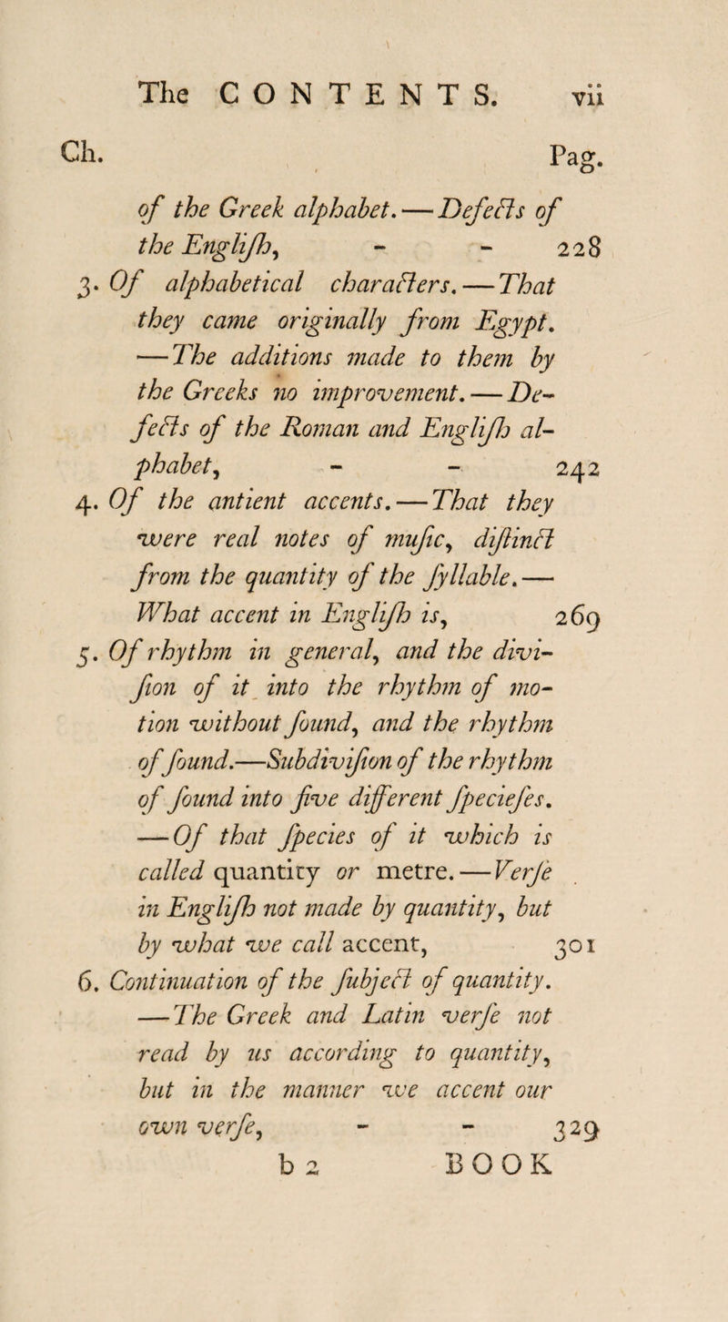 Ch. Pao* X a^. of the Greek alphabet. — Defeats of the Englifh, - - 228 3. Of alphabetical char afters. — That they came originally from Egypt. — The additions made to them by the Greeks no improvement. — De- fefis of the Roman and EngliJJj al¬ phabet , - - 242 4. Of the antient accents. — That they 'were real notes of mufic, difiinfl from the quantity of the fyliable.— What accent in Englifh is, 269 5. Of rhythm in general, and the divi- fion of it into the rhythm of mo¬ tion without found, and the rhythm of found.—Subdivfion of the rhythm of found into five different fpedefies. — Of that fipecies of it which is called quantity or metre. — Verfie in Englijld not made by quantity, but by vuhat voe call accent, 301 6. Continuation of the fiubjefl of quantity. — The Greek and Latin verfie not read by us according to quantity, but in the manner voe accent our own verfie, - - 329 b 2 BOOK