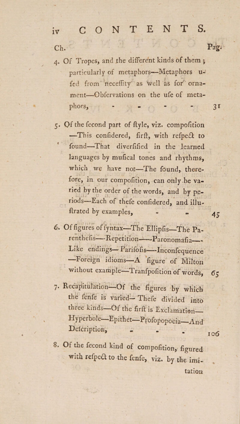 Ch. Pag- 4. Of Tropes, and the different kinds of them ; particularly of metaphors—Metaphors u- fed from necefiky' as well as for orna¬ ment—Obfervations on the life of meta¬ phors, - - - -31 5. Of the fecond part of ftyle, viz. compofition —This confidered, firft, with refpe£t to found—-That diverfified in the learned languages by mufical tones and rhythms, which we have not—The found, there¬ fore, in our compofition, can only be va¬ ried by the order of the words, and by pe¬ riods—-Each of thefe confidered, and illu- ftrated by examples. 6. Of figures of fyntax—The Ellipfis—The Pa- • renthefis—Repetition-—Paronomafia_* Like endings— Parifofis—Inconfequence —Foreign idioms—A figure of Milton without example—d. ranfpofition of words, 45 7. Recapitulation—Of the figures by which the fenfe is varied— Thefe divided into three kinds—Of the firft is Exclamation— Hyperbole—Epithet—Profopopoeia—And Delcription, ... 8. Of the fecond kind of compofition, figured with refpea to the fenfe, viz. by the imi- tation