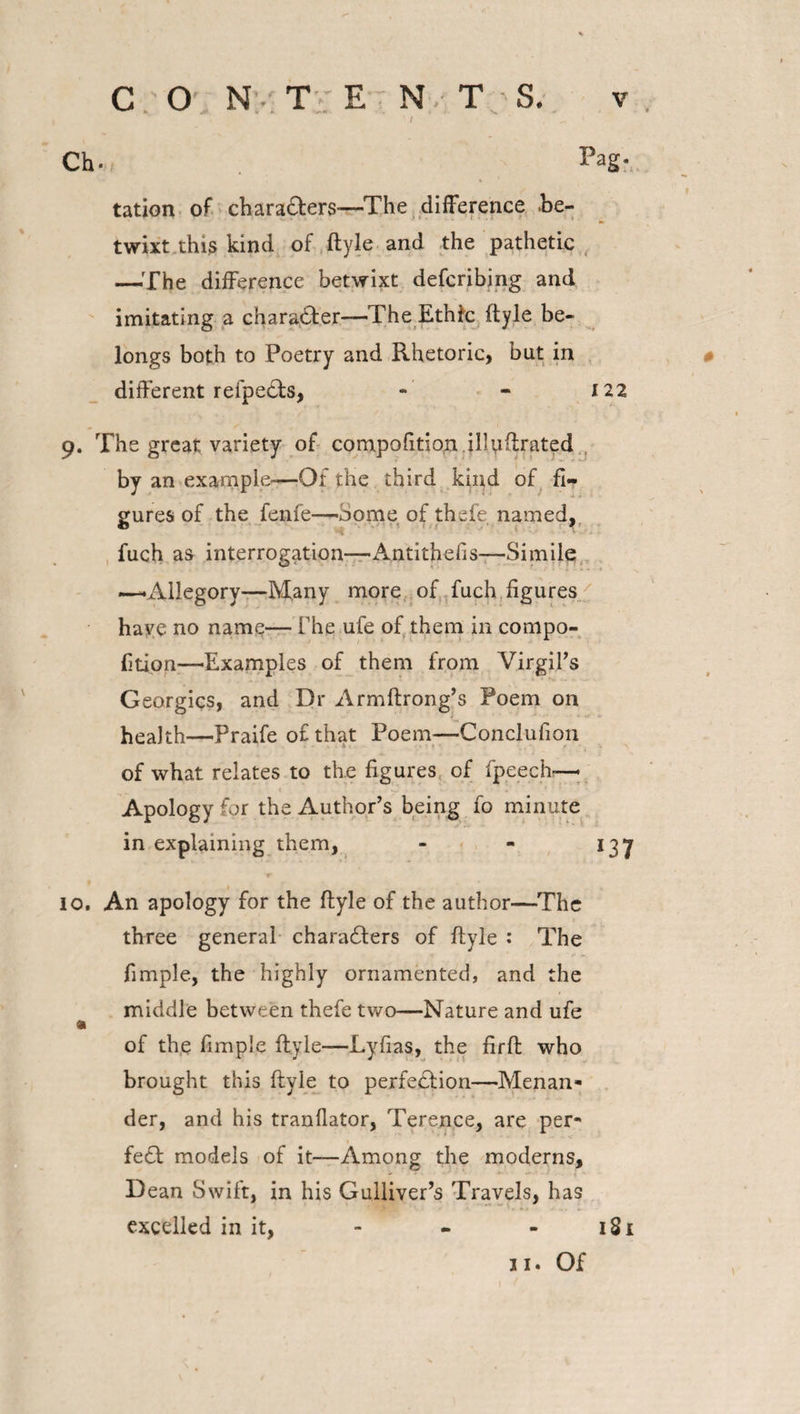 Ch. PaSr tation of charaters—The difference .be¬ twixt this kind of ftyle and the pathetic —The difference betwixt defcribing and imitating a character—The Ethfc ftyle be¬ longs both to Poetry and Rhetoric, but in different refpets, - - 122 9. The great variety of compofition illuftrated by an example-—Of the third kind of fi¬ gures of the fenfe—-Some of thefe named, fuch as interrogation—-Antithefis—Simile —'Allegory—Many more of fuch figures have no name— The ufe of them in compo- fition-—'Examples of them from Virgil’s Georgies, and Dr Armftrong’s Poem on health—Praife of that Poem—Conclufion of what relates to the figures of fpeech— Apology for the Author’s being fo minute in explaining them, - - 137 10. An apology for the ftyle of the author—The three general characters of ftyle : The fimple, the highly ornamented, and the middle between thefe two—Nature and ufe a of the fimple ftyle—Lyfias, the firft who brought this ftyle to perfection—Menan¬ der, and his tranflator, Terence, are per¬ fect models of it—Among the moderns. Dean Swift, in his Gulliver’s Travels, has excelled in it, - - - 1S1 0