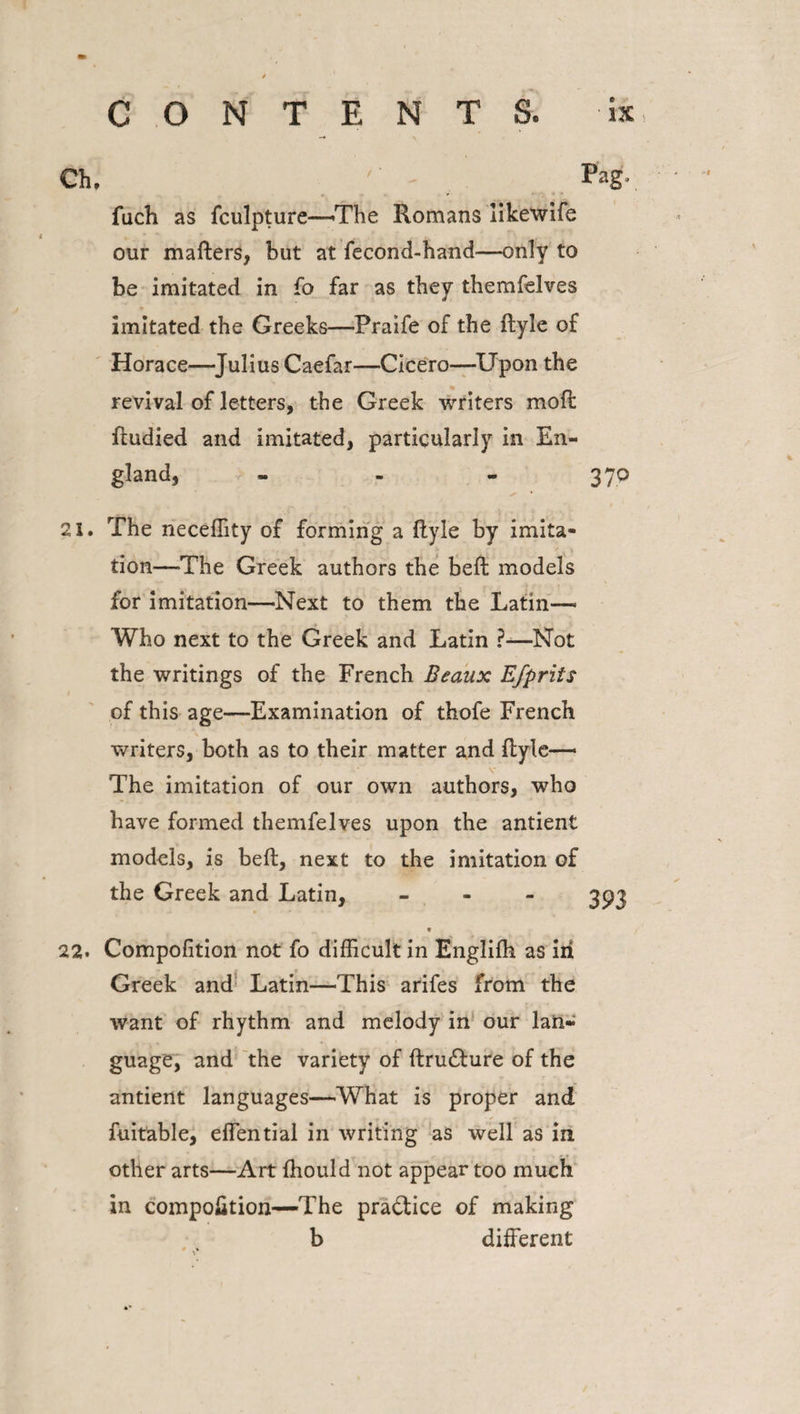 Ch. /' - Pag- fuch as fculpture—The Romans likewife our mafters, but at fecond-hand—only to be imitated in fo far as they themfelves imitated the Greeks—Praife of the ftyle of Horace—Julius Caefar—Cicero—Upon the revival of letters, the Greek writers moft ftudied and imitated, particularly in En¬ gland, - - - 370 21. The neceffity of forming a ftyie by imita¬ tion—-The Greek authors the beft models for imitation—'Next to them the Latin—* Who next to the Greek and Latin ?—Not the writings of the French Beaux Efprits of this age—Examination of thofe French writers, both as to their matter and ftyie-— v The imitation of our own authors, who have formed themfelves upon the antient models, is beft, next to the imitation of the Greek and Latin, - 393 22. Compofition not fo difficult in Englifh as in Greek and Latin—This arifes from the want of rhythm and melody in our lan¬ guage, and the variety of ftru£ture of the antient languages—What is proper and fuitable, effential in writing as well as in other arts—Art fhould not appear too much in compofition—The pra&amp;ice of making b different