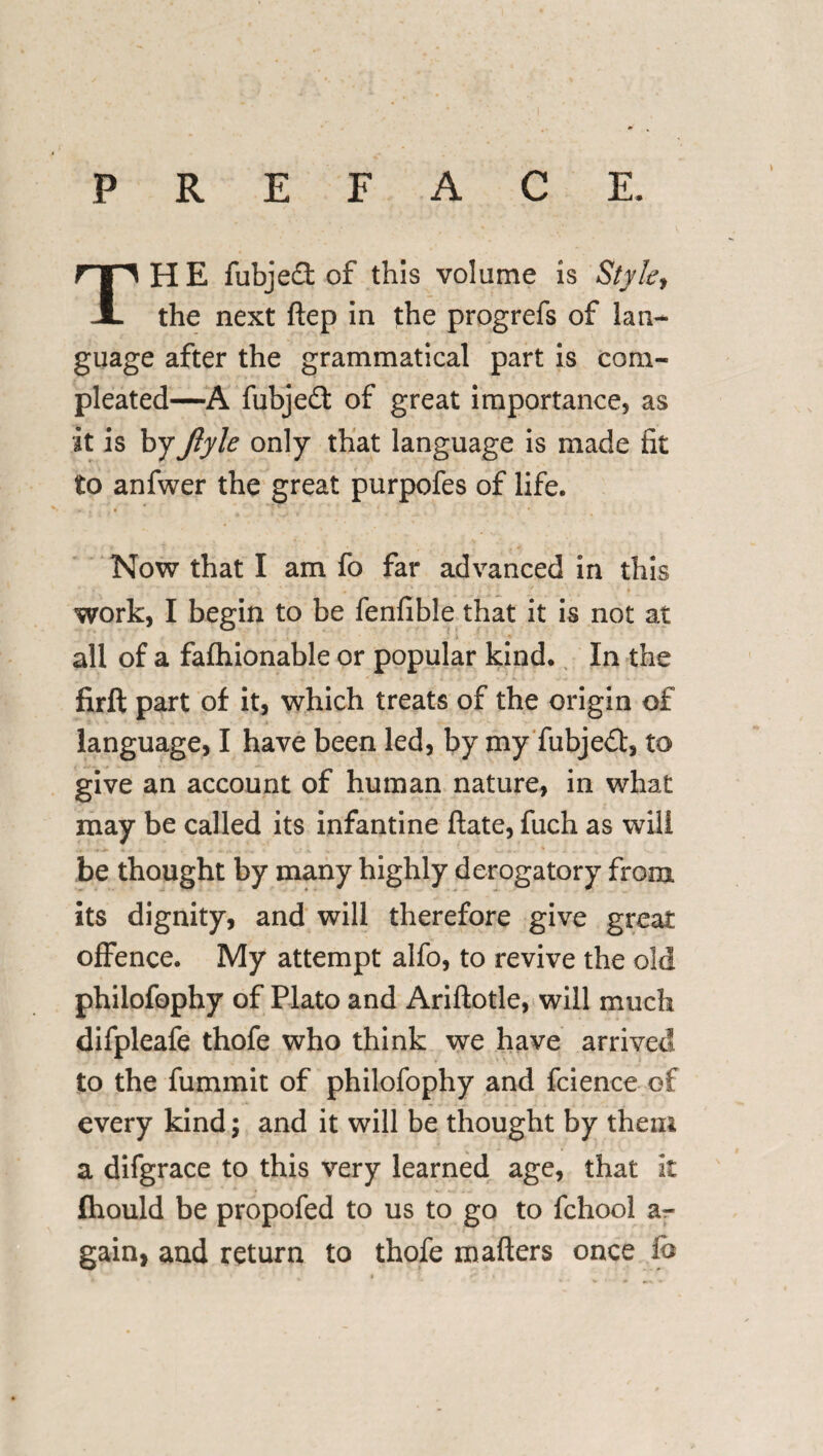 PREFACE, THE fubjedt of this volume is Style ^ the next ftep in the progrefs of lan¬ guage after the grammatical part is com- pleated—A fubjedt of great importance, as it is byJlyle only that language is made fit to anfwer the great purpofes of life. Now that I am fo far advanced in this work, I begin to be fenfible that it is not at all of a fafhionable or popular kind* In the firft part of it, which treats of the origin of language, I have been led, by my fubjedt, to give an account of human nature, in what may be called its infantine ftate, fuch as will be thought by many highly derogatory from its dignity, and will therefore give great offence. My attempt alfo, to revive the old philofophy of Plato and Ariftotle, will much difpleafe thofe who think we have arrived to the fummit of philofophy and fcience of every kind; and it will be thought by them a difgrace to this very learned age, that it fhould be propofed to us to go to fchool a- gain, and return to thofe matters once fo