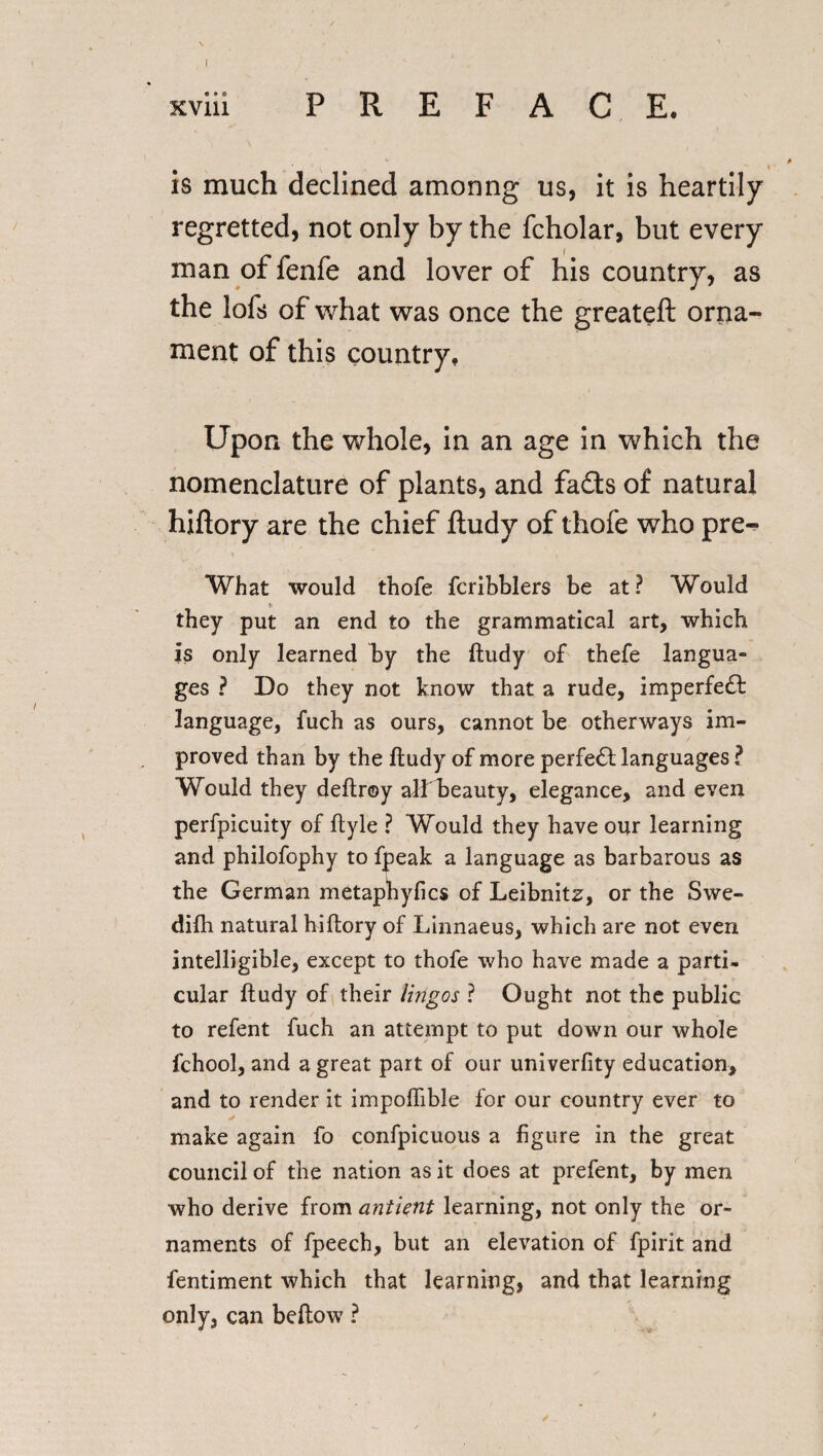 is much declined amcmng us, it is heartily regretted, not only by the fcholar, but every man of fenfe and lover of his country, as the lofs of what was once the greateft orna¬ ment of this country. Upon the whole, in an age in which the nomenclature of plants, and fads of natural hiftory are the chief ftudy of thofe who pre- What would thofe fcribblers be at? Would * they put an end to the grammatical art, which is only learned by the ftudy of thefe langua¬ ges ? Do they not know that a rude, imperfect language, fuch as ours, cannot be otherways im¬ proved than by the ftudy of more perfect languages ? Would they deftroy all beauty, elegance, and even perfpicuity of ftyle ? Would they have our learning and philofophy to fpeak a language as barbarous as the German metapbyfics of Leibnitz, or the Swe- difh natural hiftory of Linnaeus, which are not even intelligible, except to thofe who have made a parti¬ cular ftudy of their lingo s ? Ought not the public to refent fuch an attempt to put down our whole fchool, and a great part of our univerfity education, and to render it impoflible for our country ever to make again fo confpicuous a figure in the great council of the nation as it does at prefent, by men who derive from antient learning, not only the or¬ naments of fpeech, but an elevation of fpirit and fentiment which that learning, and that learning only, can beftow ?