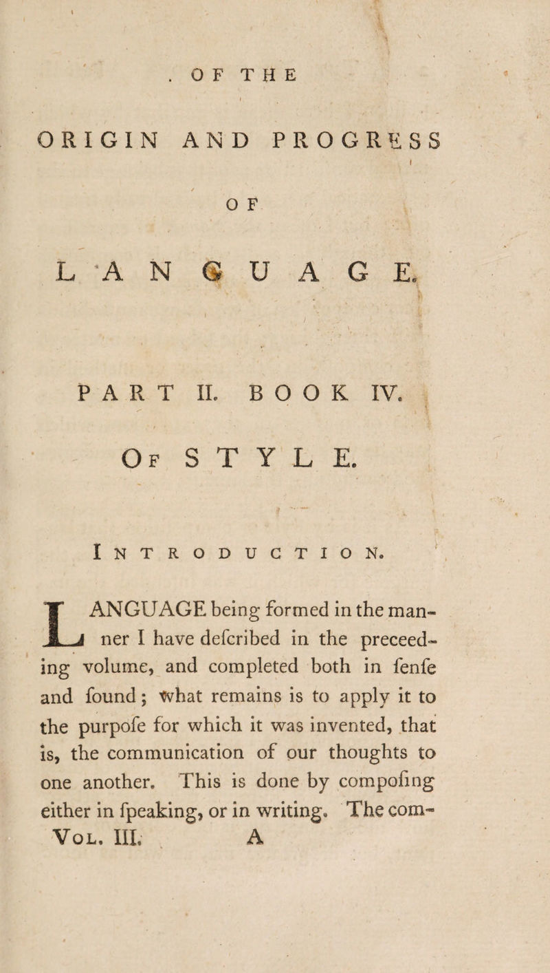 ♦ * i ORIGIN AND PROGRESS i O F LAN G U A G E. P A R T II. B O O K IV. .* / Of STYLE, Introduction, LANGUAGE being formed in the man- tier I have defcribed in the preceed- ing volume, and completed both in fenfe and found; tvhat remains is to apply it to the purpofe for which it was invented, that is, the communication of our thoughts to one another. This is done by compofing either in fpeaking, or in writing. The com- Vol. Ill, A