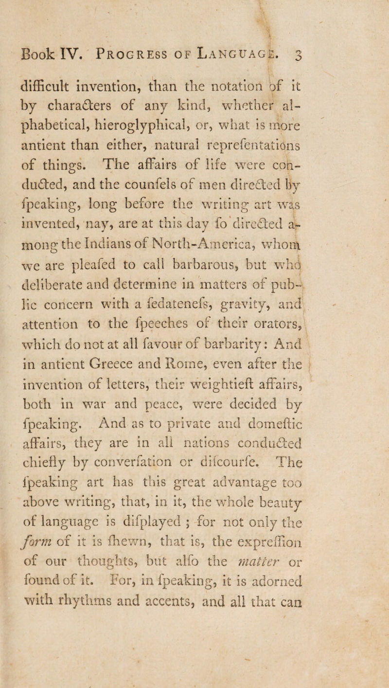 difficult invention, than the notation of it by characters of any kind, whether al¬ phabetical, hieroglyphical, or, what is more antient than either, natural reprefentations 7 JL of things. The affairs of life were con¬ ducted, and the counfels of men directed By fpeaking, long before the writing art was invented, nay, are at this day fo directed a- mong the Indians of North-America, whom we are pleafed to call barbarous, but who deliberate and determine in matters of pub- lie concern with a fedatenefs, gravity, and attention to the fpeeches of their orators, which do not at all favour of barbarity: And in antient Greece and Rome, even after the invention of letters, their weightieft affairs, both in war and peace, were decided by fpeaking. And as to private and domeftic affairs, they are in all nations conducted chiefly by converfation or difeourfe. The fpeaking art has this great advantage too above writing, that, in it, the whole beauty of language is difplayed ; for not only the form of it is {hewn, that is, the expreffion of our thoughts, but alio the matter or found of it. For, in fpeaking, it is adorned with rhythms and accents, and all that can