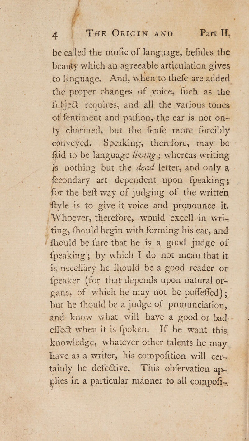 be called the mufic of language, befides the beauty which an agreeable articulation gives % to language. And, when to thefe are added the proper changes of voice, fuch as the fitjedt requires, and all the various tones of fentirnent and pafhon, the ear is not on¬ ly charmed, but the fenfe more forcibly conveyed. Speaking, therefore, rhay' be faid to be language living; whereas writing is nothing but the dead letter, and only a fecondary art dependent upon fpeaking; for the heft way of judging of the written . ■ ’ i ftyle is to give it voice and pronounce it Whoever, therefore, would excell in wri¬ ting, fhculd begin with forming his ear, and &gt; fhould be fare that he is a good judge of fpeaking; by which 1 do not mean that it is neceffary he fhould be a good reader or fpeaker (for that depends upon natural or¬ gans, of which he may not be poffeffed); but he fhould be a judge of pronunciation, and know what will have a good or bad effect when it is fpoken. If he want this knowledge, whatever other talents he may have as a writer, his compofition will cer¬ tainly be defective. This obfervation ap¬ plies in a particular manner to all compofi-