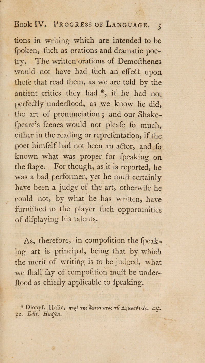 tions in writing which are intended to be fpoken, fuch as orations and dramatic poe- 1 try. The written orations of Demoffhenes would not have had fuch an effedt upon thofe that read them, as we are told by the antient critics they had % if he had not perfectly underflood, as we know he did, the art of pronunciation ; and our Shake- fpeare’s fcenes would not pleafe fo much, either in the reading or reprefentation, if the poet himfelf had not been an adtor, and fo known what was proper for fpeaking on the ftage. For though, as it is reported, he was a bad performer, yet he muff certainly have been a judge of the art, otherwife he could not, by what he has written, have furnifhed to the player fuch opportunities of difplaving his talents. As, therefore, in compofition the fpeak-? ing art is principal, being that by which the merit of writing is to be judged, what we fhall fay of compofition muff be under- ftood as chiefly applicable to fpeaking. * Dionyf. Hajic. tjjs $(4Votjjtos tS Ajjuordivx*;, cap* 22. Edit* Hudfon.