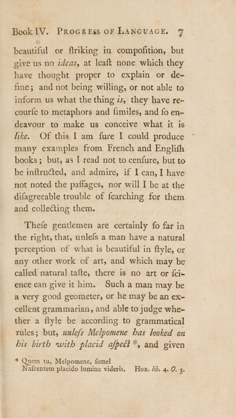 beautiful or ftriking in compofition, but give us no ideas, at leaft none which they have thought proper to explain or de¬ fine ; and not being willing, or not able to inform us what the thing is, they have re- courfe to metaphors and fimiles, and fo en¬ deavour to make us conceive what it is like. Of this I am fure I could produce many examples from French and Engliftx books ; but, as I read not to cenfure, but to be inftruCted, and admire, if I can, I have not noted the paffages, nor will I be at the difagreeable trouble of fearching for them and collecting them. Thefe gentlemen are certainly fo far in the right, that, unlefs a man have a natural perception of what is beautiful in ftyle, or any other work of art, and which may be called natural tafte, there is no art or fei- ence can give it him. Such a man may be a very good geometer, or he may be an ex¬ cellent grammarian, and able to judge whe¬ ther a ftyle be according to grammatical rules; but, unlefs Melpomene has looked on his birth *wiih placid afpe£l and given * Quem tu, Melpomene, femel Nafcentem placido lumine videris. Hor. lib. 4. 0, 3*