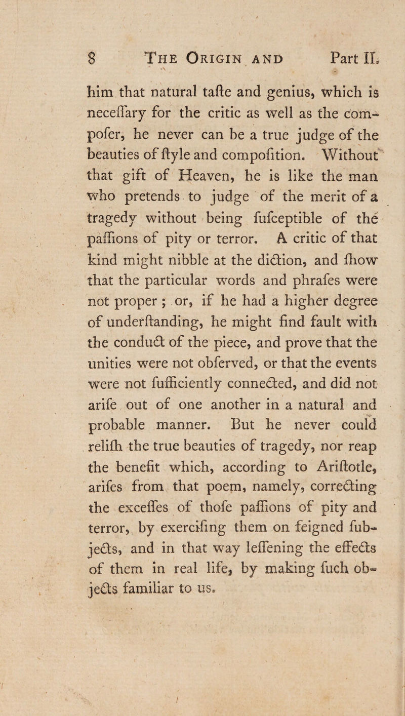 -\ him that natural tafte and genius, which is neceffary for the critic as well as the corn-* pofer, he never can be a true judge of the beauties of ftyle and compofition. Without that gift of Heaven, he is like the man who pretends to judge of the merit of a tragedy without being fufceptible of the paffions of pity or terror. A critic of that kind might nibble at the di&amp;ion, and Ihow that the particular words and phrafes were not proper; or, if he had a higher degree of underftanding, he might find fault with the conduct of the piece, and prove that the unities were not obferved, or that the events were not fufficiently connected, and did not arife out of one another in a natural and probable manner. But he never could relifh the true beauties of tragedy, nor reap the benefit which, according to Ariftotle, arifes from that poem, namely, corre&amp;ing the exceffes of thofe paffions of pity and terror, by exercifing them on feigned fub- jeQs, and in that way leffening the effe&amp;s of them in real life, by making fuch ob¬ jects familiar to us. /