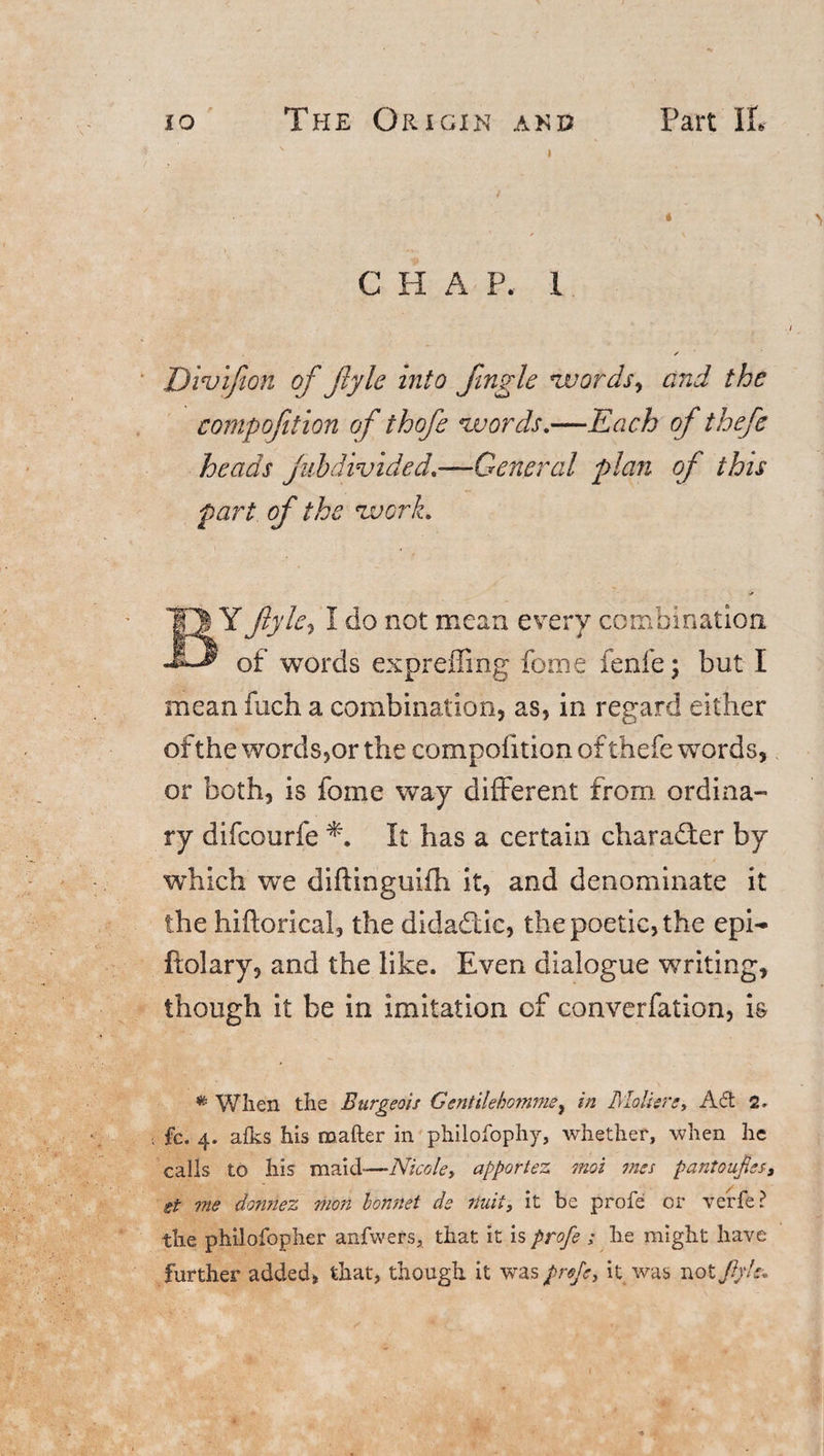 io The Origin and Part II* ' i C H A P. 1 ✓ Divifion of Jlyle into fingle words, and the compofition of thofe words.—Each of thefe heads jubdivided.—General plan of this part of the work. BY Jlyle3 I do not mean every combination of words expreffing fome fenfe; but I mean fuch a combination, as, in regard either of the words,or the compofition of thefe words, or both, is fome way different from ordina- ry difcourfe It has a certain character by which we diftinguifh it, and denominate it the hiftorical, the didadic, the poetic, the epi- ftolary, and the like. Even dialogue writing, though it be in imitation of converfation, is # When the Burgeois Gentilekomme, in Mo Here, Ad 2. fc. 4. afks his matter in philosophy, whether, when he calls to his maid—Nicole, apportez mot mss pantoufies, et me dormez mon bonnet de riuit, it be profe or verfe ? the philofopher anfwers, that it is profe ; he might have further added, that, though it was profe, it was not fijh.