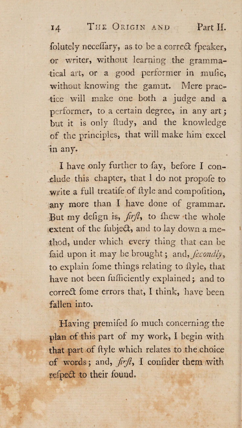 14 The Origin and Part II. folutely neceftary, as to be a correct fpeaker, or writer, without learning the gramma¬ tical art, or a good performer in mufic, without knowing the gamut. Mere prac¬ tice will make one both a judge and a performer, to a certain degree, in any art; but it is only (lady, and the knowledge of the principles, that will make him excel in any. v ~ * I have only further to fav, before I con¬ clude this chapter, that 1 do not propofe to write a full treatife of ftyle and compofition, any more than I have done of grammar. But my defign is, firjl, to fhew the whole extent of the fubjed, and to lay down a me¬ thod, under which every thing that can be faid upon it may be brought \ and,ficondly^ to explain fome things relating to ftyle, that have not been fufficiently explained \ and to corred fome errors that, I think, have been fallen into. Having premifed fo much concerning the plan of this part of my work, I begin with that part of ftyle which relates to the choice of words; and, jirft, I conftder them with reaped to their found. t