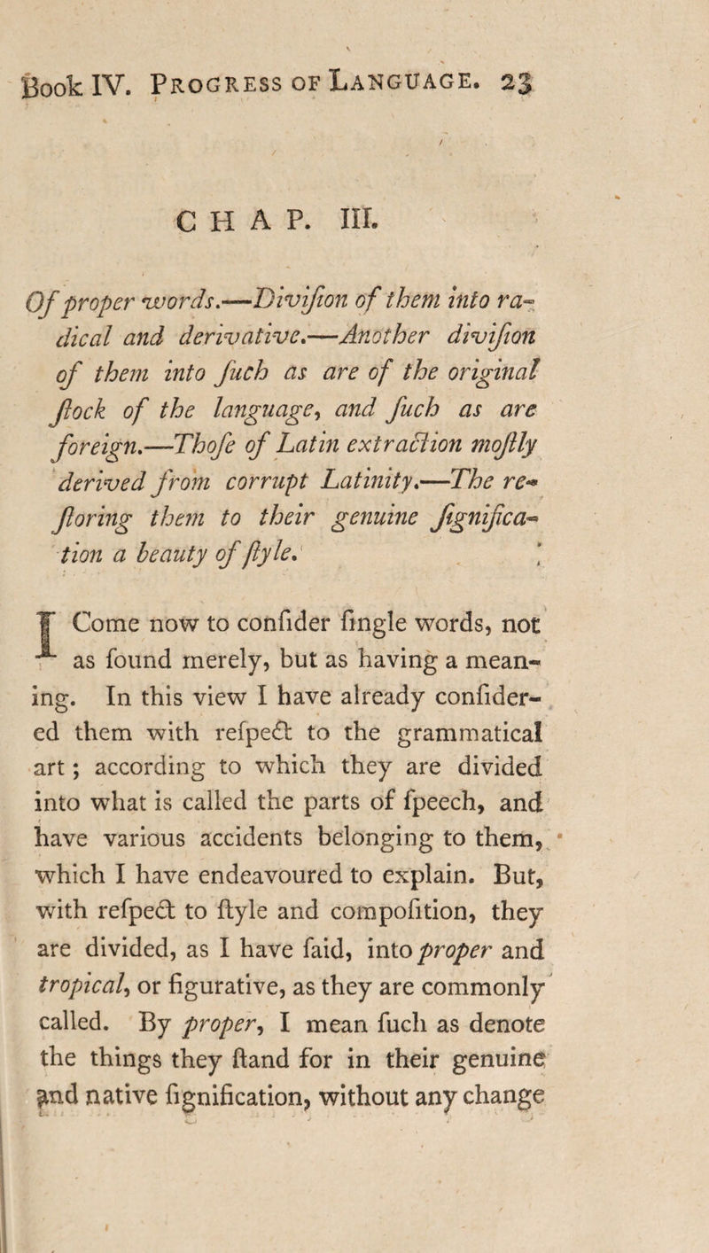 CHAP. III. Of proper words*—Divifion of them into ra¬ dical and derivative.—Another divifion of them into fuch as are of the original fock of the language, and fuch as are foreign.—Thofe of Latin extraction mojlly derived from corrupt Latinity.—The re-* faring them to their genuine fignifcac¬ tion a beauty of ftylec ■ i ¥ Come now to confider fingle words, not &lt; as found merely, but as having a mean¬ ing. In this view I have already confider- ed them with refpe&amp; to the grammatical art; according to which they are divided into what is called the parts of fpeech, and have various accidents belonging to them, * which I have endeavoured to explain. But, with refpect to ftyle and compofition, they are divided, as I have faid, into proper and tropical, or figurative, as they are commonly called. By proper, I mean fuch as denote the things they ftand for in their genuine ^nd native fignification, without any change