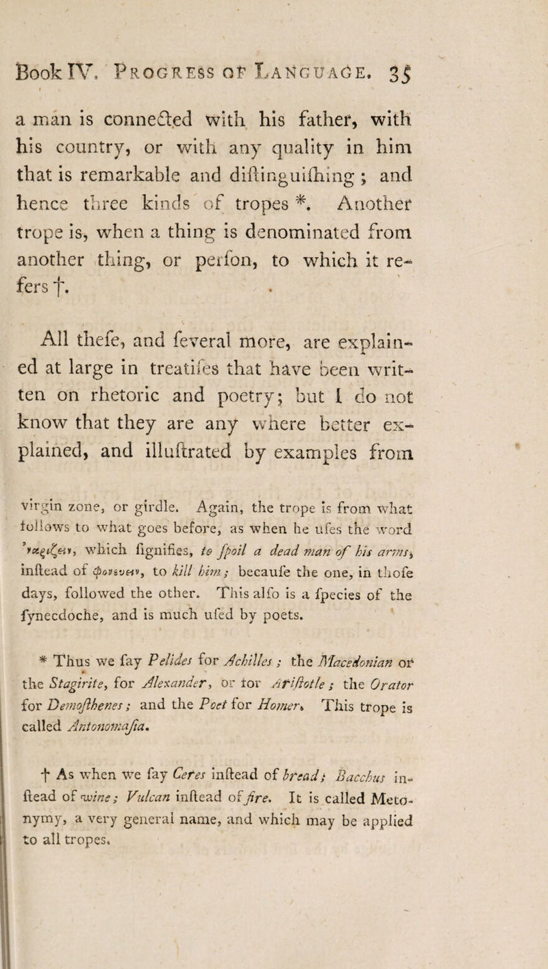 a man is connected with his father, with his country, or with any quality in him that is remarkable and difting uiiliing ; and hence three kinds of tropes Another trope is, when a thing is denominated from another thing, or perfon, to which it re¬ fers J. All thefe, and feveral more, are explain¬ ed at large in treatifes that have been writ¬ ten on rhetoric and poetry; but I do not know that they are any where better ex¬ plained, and illuftrated by examples from virgin zone, or girdle. Again, the trope is from what follows to what goes before, as when he ufes the word ’rotten, which fignifies, ie jpoil a dead man of bis arms&gt; inftead of to kill him; becaufe the one, in thofe days, followed the other. This alfo is a fpecies of the fynecdoche, and is much ufed by poets. * Thus we fay Pelides for Achilles ; the Macedonian or * the Stagirite, for Alexander ■, or tor Afiftotle ; the Orator for Demojlhenes ; and the Poetior Homer&amp; This trope is called Antonomajia. t As when we fay Ceres inftead of bread; Bacchus in- Read of wine; Vulcan inftead of fire. It is called Meto¬ nymy, a very general name, and which may be applied to all tropes.