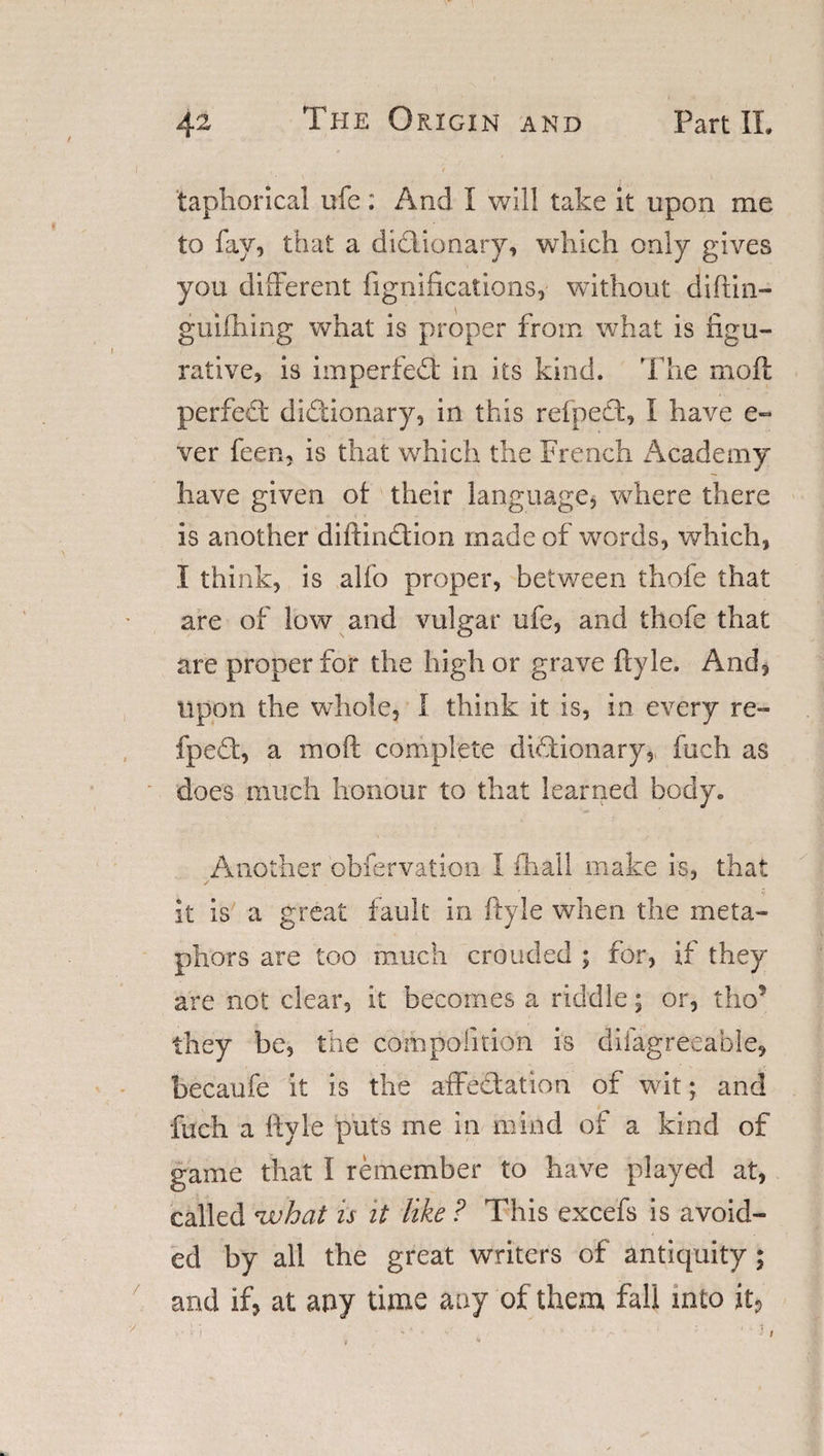 taphorical ufe: And I will take it upon me to fay, that a didiionary, which only gives you different fignifications, without diftin- guiffiing what is proper from what is figu¬ rative, is imperfedt in its kind. The moft perfedt didiionary, in this refpedt, I have e- ver feen, is that which the French Academy have given ot their language, where there is another diftindtion made of words, which, I think, is alio proper, between thofe that are of low and vulgar ufe, and thofe that are proper for the high or grave ftyle. And, upon the whole, I think it is, in every re¬ fpedt, a moft complete dictionary, fuch as does much honour to that learned body. Another obfervation I ihail make is, that it is a great fault in ftyle when the meta¬ phors are too much crouded ; for, if they are not clear, it becomes a riddle; or, tho? they be, the compofition is difagreeable, becaufe it is the affedtation of wit; and fuch a ftyle puts me in mind of a kind of game that I remember to have played at, called *what is it like ? This excefs is avoid¬ ed by all the great writers of antiquity ; arid if, at any time any of them fall into it,